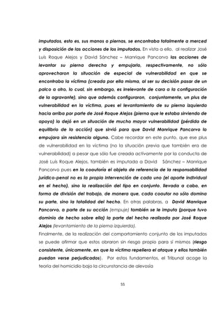 55
imputados, esto es, sus manos o piernas, se encontraba totalmente a merced
y disposición de las acciones de los imputados. En vista a ello, al realizar José
Luís Roque Alejos y David Sánchez – Manrique Pancorvo las acciones de
levantar su pierna derecha y empujarlo, respectivamente, no sólo
aprovecharon la situación de especial de vulnerabilidad en que se
encontraba la víctima (creada por ella misma, al ser su decisión pasar de un
palco a otro, lo cual, sin embargo, es irrelevante de cara a la configuración
de la agravante), sino que además configuraron, conjuntamente, un plus de
vulnerabilidad en la víctima, pues el levantamiento de su pierna izquierda
hacia arriba por parte de José Roque Alejos (pierna que le estaba sirviendo de
apoyo) lo dejó en un situación de mucho mayor vulnerabilidad (pérdida de
equilibrio de la acción) que sirvió para que David Manrique Pancorvo lo
empujara sin resistencia alguna. Cabe recordar en este punto, que ese plus
de vulnerabilidad en la víctima (no la situación previa que también era de
vulnerabilidad) a pesar que sólo fue creada activamente por la conducta de
José Luís Roque Alejos, también es imputada a David Sánchez – Manrique
Pancorvo pues en la coautoría el objeto de referencia de la responsabilidad
jurídico-penal no es la propia intervención de cada uno (el aporte individual
en el hecho), sino la realización del tipo en conjunto, llevada a cabo, en
forma de división del trabajo, de manera que, cada coautor no sólo domina
su parte, sino la totalidad del hecho. En otras palabras, a David Manrique
Pancorvo, a parte de su acción (empuje) también se le imputa (porque tuvo
dominio de hecho sobre ella) la parte del hecho realizada por José Roque
Alejos (levantamiento de la pierna izquierda).
Finalmente, de la realización del comportamiento conjunto de los imputados
se puede afirmar que estos obraron sin riesgo propio para sí mismos (riesgo
consistente, únicamente, en que la víctima repeliera el ataque y ellos también
puedan verse perjudicados). Por estos fundamentos, el Tribunal acoge la
teoría del homicidio bajo la circunstancia de alevosía
 