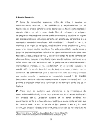 56
§. Prueba Personal.-
1ª Desde la perspectiva expuesta, antes de entrar a analizar las
consideraciones referidas a la verosimilitud y espontaneidad de los
testimonios, es preciso señalar que las declaraciones testimoniales realizadas
durante el juico oral ante la presencia del Tribunal, contestando los testigos a
las preguntas y re preguntas que las partes acusadoras y acusadas les hagan,
son discrecionalmente valorables por éste con arreglo a su conciencia, o sea,
con aplicación de la sana crítica o del libre arbitrio, lo cual significa que ha de
atenerse a las reglas de la lógica, a las máximas de la experiencia y, en su
caso, a los conocimientos científicos. Esta valoración sólo la pueda hacer el
juzgador, porque ha presenciado directa y personalmente las declaraciones
testificales, o sea, porque ha visto y oído que el testigo ha dado contestación
directa a todas cuantas preguntas le hayan sido formuladas por las partes, y
así el Tribunal se halla en condiciones de poder decidir si una determinada
manifestación merece, o no, credibilidad8. En el sentido expuesto, la
combinación de los principios de inmediación (ante la presencia directa y personal
del Tribunal), de contradicción (ante la presencia de las partes acusadoras y acusadas,
que pueden preguntar y repreguntar en interrogatorio cruzado) y de oralidad
(respondiendo durante el juicio oral a las preguntas que se haga a cada testigo), es lo que
permite al juzgador entrar en la valoración de lo dicho por cada uno de los
testigos.
2ª Ahora bien, es evidente que atendiendo a la inmediación del
conocimiento de los testigos – de cargo, y de descargo – con respecto al objeto
del proceso por su ubicación espacial en las zonas aledaños, nos
encontramos frente a testigos directos, teniéndose como regla general, que
las declaraciones de esta clase de testigos, prestadas en el juicio oral,
constituyen pruebas válidas para desvirtuar la presunción de inocencia9. En tal
8 Climent Durán, Carlos. La Prueba Penal. Segunda Edición. Tomo I. Valencia 2005, pp. 142.
9 Gimeno Sendra, Vicente. Derecho Procesal Penal. Editorial Colex. Madrid 2007, pp. 482.
 