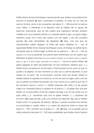 58
Walter Arturo Oyarce Domínguez, reconociendo que ambos consumieron licor
durante el partido; ii) Que, culminado el partido, al cabo de no más de
quince minutos, junto a los ocupantes del palco C – 128 escuchó la ruptura
unos vidrios, y volteando a la derecha notó el ingreso de un grupo de
personas, precisando que los dos sujetos que ingresaron primero estaban
vestidos con una camiseta crema y un sweater plomo o gris y un gorro negro,
asimismo, pudo ver a otros dos sujetos, uno de negro y otro de camiseta
guinda del club Universitario de Deportes; iii) Que, una vez que los
mencionados sujetos llegaron al límite del palco aledaño (C – 130), el
agraviado Walter Arturo Oyarce Domínguez cruza y el testigo va detrás de él,
acotando que la víctima llegó al límite de los palcos C – 130 y C – 132 (de
espalda a la cancha) pasando una pierna para enfrentarse con los sujetos que
lideraban el grupo (entiéndase los que estaban vestidos con camiseta crema y sweater
plomo o gris y un gorro negro, ubicados en el palco C – 132) en la parte inferior del
palco pegado al vidrio de protección; en ese momento, observó que “(…)
Walter tenía una pierna en el otro palco, intenta pasar la otra, pero ve que no
puede y la regresa, en ese momento yo veo que su pierna izquierda, la que
estaba en el palco 132, es levantada, durante todo ese tiempo Walter le
estaba dando la espalda a la cancha, yo no veo que lo cogen, pero una vez
que la pierna ya estaba levantada veo unas manos en su pierna que era el
de camiseta crema y como (…) Walter sobresale del vidrio y el de gorrita
negra con (sweater) plomo lo golpea en el pecho (…) El golpe hizo que gire
Walter, se va para atrás y trata de cogerse de algo y ya no hay nada y se va
para atrás (…)”, acotando que con el golpe intentó “(…) sacárselo de
encima”; iv) Luego de ello, ante una cámara de televisión dijo que lo habían
tirado como “un paquete de basura”; v) Que, cuando ocurrieron los hechos
se encontraba a medio metro o un metro de distancia entre la mitad del
palco C – 130 y el límite con el palco C – 132; vi) Que, no es posible que el
vidrio protector del palco C – 132 haya posibilitado que Walter Arturo Oyarce
 