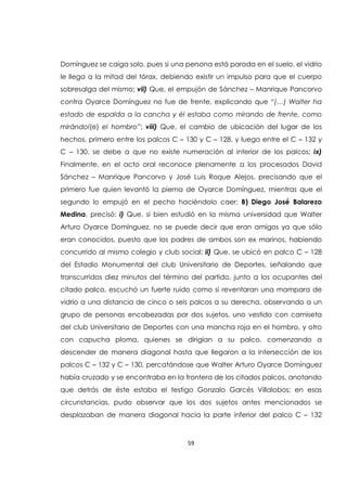 59
Domínguez se caiga solo, pues si una persona está parada en el suelo, el vidrio
le llega a la mitad del tórax, debiendo existir un impulso para que el cuerpo
sobresalga del mismo; vii) Que, el empujón de Sánchez – Manrique Pancorvo
contra Oyarce Domínguez no fue de frente, explicando que “(…) Walter ha
estado de espalda a la cancha y él estaba como mirando de frente, como
mirándol(e) el hombro”; viii) Que, el cambio de ubicación del lugar de los
hechos, primero entre los palcos C – 130 y C – 128, y luego entre el C – 132 y
C – 130, se debe a que no existe numeración al interior de los palcos; ix)
Finalmente, en el acto oral reconoce plenamente a los procesados David
Sánchez – Manrique Pancorvo y José Luis Roque Alejos, precisando que el
primero fue quien levantó la pierna de Oyarce Domínguez, mientras que el
segundo lo empujó en el pecho haciéndolo caer; B) Diego José Balarezo
Medina, precisó: i) Que, si bien estudió en la misma universidad que Walter
Arturo Oyarce Domínguez, no se puede decir que eran amigos ya que sólo
eran conocidos, puesto que los padres de ambos son ex marinos, habiendo
concurrido al mismo colegio y club social; ii) Que, se ubicó en palco C – 128
del Estadio Monumental del club Universitario de Deportes, señalando que
transcurridos diez minutos del término del partido, junto a los ocupantes del
citado palco, escuchó un fuerte ruido como si reventaran una mampara de
vidrio a una distancia de cinco o seis palcos a su derecha, observando a un
grupo de personas encabezadas por dos sujetos, uno vestido con camiseta
del club Universitario de Deportes con una mancha roja en el hombro, y otro
con capucha ploma, quienes se dirigían a su palco, comenzando a
descender de manera diagonal hasta que llegaron a la intersección de los
palcos C – 132 y C – 130, percatándose que Walter Arturo Oyarce Domínguez
había cruzado y se encontraba en la frontera de los citados palcos, anotando
que detrás de éste estaba el testigo Gonzalo Garcés Villalobos; en esas
circunstancias, pudo observar que los dos sujetos antes mencionados se
desplazaban de manera diagonal hacia la parte inferior del palco C – 132
 