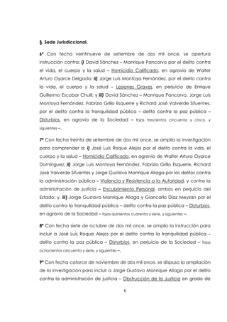 6
§. Sede Jurisdiccional.
6ª Con fecha veintinueve de setiembre de dos mil once, se apertura
instrucción contra: i) David Sánchez – Manrique Pancorvo por el delito contra
el vida, el cuerpo y la salud – Homicidio Calificado, en agravio de Walter
Arturo Oyarce Delgado; ii) Jorge Luis Montoya Fernández, por el delito contra
la vida, el cuerpo y la salud – Lesiones Graves, en perjuicio de Enrique
Guillermo Escobar Chulli; y iii) David Sánchez – Manrique Pancorvo, Jorge Luis
Montoya Fernández, Fabrizio Grillo Esquerre y Richard José Valverde Sifuentes,
por el delito contra la tranquilidad pública – delito contra la paz pública –
Disturbios, en agravio de la Sociedad – fojas trescientos cincuenta y cinco, y
siguientes –.
7ª Con fecha treinta de setiembre de dos mil once, se amplía la investigación
para comprender a: i) José Luis Roque Alejos por el delito contra la vida, el
cuerpo y la salud – Homicidio Calificado, en agravio de Walter Arturo Oyarce
Domínguez; ii) Jorge Luis Montoya Fernández, Fabrizio Grillo Esquerre, Richard
José Valverde Sifuentes y Jorge Gustavo Manrique Aliaga por los delitos contra
la administración pública – Violencia y Resistencia a la Autoridad, y contra la
administración de justicia – Encubrimiento Personal, ambos en perjuicio del
Estado; y, iii) Jorge Gustavo Manrique Aliaga y Giancarlo Díaz Meyzan por el
delito contra la tranquilidad pública – delito contra la paz pública – Disturbios,
en agravio de la Sociedad – fojas quinientos cuarenta y siete, y siguientes –.
8ª Con fecha siete de octubre de dos mil once, se amplío la instrucción para
incluir a José Luis Roque Alejos por el delito contra la tranquilidad pública –
delito contra la paz pública – Disturbios, en perjuicio de la Sociedad – fojas
ochocientos cincuenta y siete, y siguientes –.
9ª Con fecha catorce de noviembre de dos mil once, se dispuso la ampliación
de la investigación para incluir a Jorge Gustavo Manrique Aliaga por el delito
contra la administración de justicia – Obstrucción de la Justicia en grado de
 