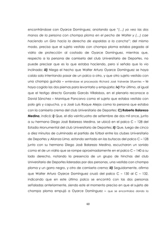 60
encontrándose con Oyarce Domínguez, anotando que “(…) yo veo las dos
manos de la persona con chompa ploma en el pecho de Walter y (…) cae
haciendo un Giro hacia la derecha de espaldas a la cancha”; del mismo
modo, precisa que el sujeto vestido con chompa ploma estaba pegado al
vidrio de protección al costado de Oyarce Domínguez, mientras que,
respecto a la persona de camiseta del club Universitario de Deportes, no
puede precisar que es lo que estaba haciendo, pero sí señala que lo vio
inclinado; iii) Niega el hecho que Walter Arturo Oyarce Domínguez se haya
caído solo intentando pasar de un palco a otro, y que otro sujeto vestido con
una chompa guinda – entiéndase el procesado Richard José Valverde Sifuentes – le
haya cogido las dos piernas para levantarlo y empujarlo; iv) Por último, al igual
que el testigo directo Gonzalo Garcés Villalobos, en el plenario reconoce a
David Sánchez – Manrique Pancorvo como el sujeto que estaba vestido con
polo gris y capucha, y a José Luis Roque Alejos como la persona que estaba
con la camiseta crema del club Universitario de Deportes; C) Roberto Balarezo
Medina, indicó: i) Que, el día veinticuatro de setiembre de dos mil once, junto
a su hermano Diego José Balarezo Medina, se ubicó en el palco C – 128 del
Estadio Monumental del club Universitario de Deportes; ii) Que, luego de cinco
o diez minutos de culminado el partido de fútbol entre los clubes Universitario
de Deportes y Alianza Lima, estando sentado en las butacas del palco C – 128
junto con su hermano Diego José Balarezo Medina, escucharon un sonido
como el de un vidrio que se rompe aproximadamente en el palco C – 140 a su
lado derecho, notando la presencia de un grupo de hinchas del club
Universitario de Deportes lideradas por dos personas, una vestida con chompa
ploma y un gorro negro, y otro de camiseta crema; iii) Seguidamente, afirma
que Walter Arturo Oyarce Domínguez cruzó del palco C – 130 al C – 132,
indicando que en este último palco se encontró con las dos personas
señaladas anteriormente, siendo este el momento preciso en que el sujeto de
chompa ploma empujó a Oyarce Domínguez – que se encontraba dando la
 