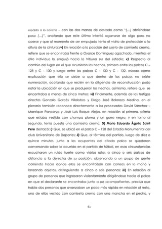 61
espalda a la cancha – con las dos manos de costado como “(…) abriéndose
paso (…)”, anotando que este último intentó agarrarse de algo para no
caerse y que al momento de ser empujado tenía el vidrio de protección a la
altura de la cintura; iv) En relación a la posición del sujeto de camiseta crema,
refiere que se encontraba frente a Oyarce Domínguez agachado, mientras el
otro individuo lo empujó hacia la tribuna sur del estadio; v) Respecto al
cambio del lugar en el que ocurrieron los hechos, primero entre los palcos C –
128 y C – 130 y luego entre los palcos C – 130 y C – 132, esboza como
explicación que ello se debe a que dentro de los palcos no existe
numeración, acotando que recién en la diligencia de reconstrucción pudo
notar la ubicación en que se produjeron los hechos, asimismo, refiere que se
encontraba a menos de cinco metros; vi) Finalmente, además de los testigos
directos Gonzalo Garcés Villalobos y Diego José Balarezo Medina, en el
plenario también reconoce directamente a los procesados David Sánchez –
Manrique Pancorvo y José Luis Roque Alejos, en relación al primero, afirma
que estaba vestido con chompa ploma y un gorro negro, y en torno al
segundo, tenía puesta una camiseta crema; D) Mario Eduardo Águila Saint
Pere destacó: i) Que, se ubicó en el palco C – 128 del Estadio Monumental del
club Universitario de Deportes; ii) Que, al término del partido, luego de diez o
quince minutos, junto a los ocupantes del citado palco se quedaron
conversando sobre lo ocurrido en el partido de fútbol, en esas circunstancias
escucharon un ruido fuerte como vidrios rotos a cinco o seis palcos de
distancia a la derecha de su posición, observando a un grupo de gente
corriendo hacia donde ellos se encontraban con correas en la mano y
lanzando objetos, distinguiendo a cinco o seis personas; iii) En relación al
grupo de personas que ingresaron violentamente dirigiéndose hacia el palco
en que el declarante se encontraba junto a sus acompañantes, precisa que
había dos personas que avanzaban un poco más rápida en relación al resto,
uno de ellos vestido con camiseta crema con una mancha en el pecho, y
 