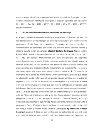 63
con las referencias fácticas puntualizadas en las anteriores fases del proceso
cuando mantenían identidad protegida y estaban signados con las claves
02 – 2011 – SA, 04 – 2011 – 48ªFPL, 03 – 2011 – SA y 05 – 2011 – 48ªFPPL,
respectivamente.
II. Test de verosimilitud de las declaraciones de descargo.-
6ª Al igual que el caso anterior, en lo que se refiere al análisis de logicidad de
las declaraciones de los testigos de descargo propuestos por la defensa del
procesado David Sánchez – Manrique Pancorvo, es preciso analizar e
interrelacionar lo declarado por cada uno de ellos en la décimo tercera y
décimo cuarta sesión plenaria: A) Vladimir Santana Rodríguez Arroyo, señaló:
i) Que, el día veinticuatro de setiembre de dos mil once, se ubicó en el palco
C – 160 del Estadio Monumental del club Universitario de Deportes,
encontrándose en la parte inferior extremo izquierdo del citado palco al
finalizar el partido, a una distancia de treinta a treinta y cinco metros del
palco en el que se produjeron los hechos materia de juzgamiento – no obstante
que antes precisó que fueron cien metros aproximadamente –; ii) En relación al
momento de la caída de Walter Arturo Oyarce Domínguez, precisa que desde
su ubicación pudo notar que el agraviado estaba sentado en el vidrio de
seguridad, con una mano en la baranda de seguridad y la otra en el vidrio,
con una pierna afuera, mientras que con la otra pateaba al procesado José
Luis Roque Alejos – el declarante precisa haber visto más de dos patadas – acotando
que “(…) quiso cogerse bien y cae con los brazos arriba y los pies parados”,
esto es, “Con los brazos en el aire y los pies hacia abajo”, además, ante la
pregunta sobre si por la descripción ofrecida, Oyarce Domínguez cayó
mirando hacia el estadio, dijo: “Sí”; iii) Adicionalmente, refiere no haber visto al
procesado David Sánchez – Manrique Pancorvo durante la pelea entre José
Luis Roque Alejos y Walter Arturo Oyarce Domínguez; B) Jamil Said Ghaliya
Bocangel, precisó: i) Que, el día veinticuatro de setiembre de dos mil once
concurrió al Estadio Monumental del club Universitario de Deportes, en
 