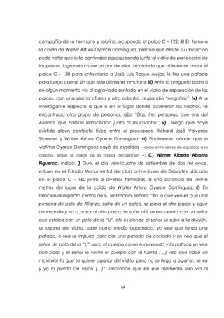 64
compañía de su hermano y sobrino, ocupando el palco C – 122; ii) En torno a
la caída de Walter Arturo Oyarce Domínguez, precisa que desde su ubicación
pudo notar que éste caminaba zigzagueando junto al vidrio de protección de
los palcos, logrando cruzar un par de ellos, acotando que al intentar cruzar el
palco C – 130 para enfrentarse a José Luis Roque Alejos, le tira una patada
para luego caerse sin que este último se inmutara; iii) Ante la pregunta sobre si
en algún momento vio al agraviado sentado en el vidrio de separación de los
palcos, con una pierna afuera y otra adentro, respondió “negativo”; iv) A la
interrogante respecto a que si en el lugar donde ocurrieron los hechos, se
encontraba otro grupo de personas, dijo: “Dos, tres personas, que era del
Alianza, que habían retrocedido junto al muchacho”; v) Niega que haya
existido algún contacto físico entre el procesado Richard José Valverde
Sifuentes y Walter Arturo Oyarce Domínguez; vi) Finalmente, añade que la
víctima Oyarce Domínguez cayó de espaldas – debe entenderse de espaldas a la
cancha, según se colige de la propia declaración –; C) Wilmer Alberto Abanto
Figueroa, indicó: i) Que, el día veinticuatro de setiembre de dos mil once,
estuvo en el Estadio Monumental del club Universitario de Deportes ubicado
en el palco C – 160 junto a diversos familiares, a una distancia de veinte
metros del lugar de la caída de Walter Arturo Oyarce Domínguez; ii) En
relación al aspecto centro de su testimonio, señalo: “Yo lo que veo es que una
persona de polo de Alianza, salta de un palco, se pasa al otro palco y sigue
avanzando y va a pasar al otro palco, se sube ahí, se encuentra con un señor
que estaba con un polo de la “U”, ahí es donde el señor se sube a la división,
se agarra del vidrio, sube como medio agachado, yo veo que lanza una
patada, o sea se impulsa para dar una patada de costado y yo veo que el
señor de polo de la “U” saca el cuerpo como esquivando y la patada yo veo
que pasa y el señor le vente el cuerpo con la fuerza (…) veo que hace un
movimiento que se quiere agarrar del vidrio, pero no se llega a agarrar, se va
y yo lo pierdo de visión (…)”, anotando que en ese momento sólo vio al
 