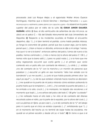 65
procesado José Luis Roque Alejos y al agraviado Walter Arturo Oyarce
Domínguez, mientras que a David Sánchez – Manrique Pancorvo – a quien
reconoce por su vestimenta, polera ploma con capucha y gorro – lo observó en la parte
superior del palco por el vidrio de la suite; D) OSKAR JUNIOR GALARZA
GUZMÁN, refirió: i) Que, el día veinticuatro de setiembre de dos mil once, se
ubicó en el palco C – 156 del Estadio Monumental del club Universitario de
Deportes; ii) Respecto a los incidentes ocurridos al finalizar el encuentro
deportivo, dijo: “(…) ni bien terminó el partido, como había perdido Alianza,
yo tengo la costumbre de grabar, pensé que iba a pasar algo, por la barra,
pensé que (…) iban a hacer un disturbio, entonces le dije a mi amigo “vamos,
hay que ir a ver a la barra”, entonces salimos del palco, fuimos de nuevo a los
pasillos, hemos caminado (…) más o menos (a) la altura del palco C 130 (…)
hemos visto que la barra salió (…) pero no pasó nada (…) a la hora que me
estoy regresando escuché que corría gente (…) el primero que venía
corriendo era un pata alto con camiseta de Alianza (…) y atrás (…) estaba
uno de camiseta de la “U” con la mancha y un montón de personas que
pasaban (…) escuché un grito en ese momento “ellos han estado con la
banderola” y yo me asusté (…) y justo el que había pasado primero dice “¡es
aquí! ¡es aquí!” (…) y de los que estaban viniendo hacia nosotros se desviaron
(…) me quedé en la puerta de mi palco mirando cómo estaban pateando la
puerta hasta que la rompieron (…) ahí (…) he cerrado la puerta del palco (…)
he entrado a la sala, crucé (…) la mampara, he bajado dos escalones y al
momento que bajé (…) una señora del palco del lado C 158 grita “¡cuidado!”
(…) he volteado hacia el otro lado y he visto al de camiseta del Alianza
recostado sobre el vidrio, por la parte de la espalda, por la altura del coxis (…)
con sus piernas en tijera, ya por caer (…) y el de camiseta de la “U” ahí abajo
pero ni cuenta que el chico se estaba cayendo (…)”, enfatizando que “(…)
en el momento del hecho yo no terminé de bajar todas las escaleras, me
quedé en el primer escalón y desde ahí yo vi todo”; iii) En torno a que si el
 