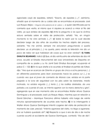 66
agraviado cayó de espaldas, reiteró: “Exacto, de espalda (…)”, asimismo,
añadió que al momento de su caída sólo se encontraba el procesado José
Luis Roque Alejos – ninguna otra persona en el palco –, a quien identificada por la
camiseta que vestía, el mismo que ni siquiera se acercó a mirar al filo del
vidrio, ya que estaba de espalda; iv) Ante la pregunta si vio que la víctima
estuvo sentada sobre el vidrio de protección, señaló: “No, en ningún
momento lo he visto sentado (…)”; v) Sobre la razón por la cual decide
declarar luego de dos años de ocurridos los hechos objeto del proceso,
advierte: “No me animé, siempre me estuvieron preguntando si quería
declarar, yo al principio (…) no quería, pero viendo la televisión me dio un
poco de rabia ver que hablaban de cosas que no eran verdad”; E) YAMIL
GHALIYA BEJARANO, indicó: i) Que, el día veinticuatro de setiembre de dos mil
once, acudió al Estadio Monumental del club Universitario de Deportes en
compañía de su padre y su tío Jamil Said Ghaliya Bocangel, ocupando el
palco C – 122; ii) En lo que atañe a lo ocurrido al finalizar el partido de fútbol,
dijo: “Veo que se acercan de Oriente un grupo de cinco a ocho personas (…)
en diferentes posiciones pero iban avanzando hacia los palcos sur (…) es
cuando veo que el joven de camiseta de Alianza cae, estaba en la parte
pegada a la luna de seguridad con los pies sobre las barandas, medio
inclinado, no estaba erguido (…) tenía (…) las rodillas dobladas, da una
patada y es cuando él cae, se intenta agarrar con la mano derecha y gira”,
agregando que en ese momento sólo se encontraba Walter Arturo Oyarce
Domínguez y el procesado José Luis Roque Alejos, mientras que en relación a
David Sánchez – Manrique Pancorvo afirma haberlo visto luego de veinte
minutos aproximadamente de ocurrido este hecho; iii) A la interrogante si
Walter Arturo Oyarce Domínguez intentó cogerse del vidrio de protección al
momento de caer, precisó: “Intenta agarrarse del vidrio, no llega a agarrarse,
sino se hubiera quedado ahí”; iv) Respecto a que si era de día o de noche
cuando ocurrió al accidente de Oyarce Domínguez, contestó: “Era de día”;
 