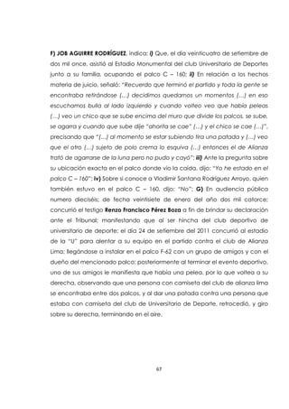 67
F) JOB AGUIRRE RODRÍGUEZ, indica: i) Que, el día veinticuatro de setiembre de
dos mil once, asistió al Estadio Monumental del club Universitario de Deportes
junto a su familia, ocupando el palco C – 160; ii) En relación a los hechos
materia de juicio, señaló: “Recuerdo que terminó el partido y toda la gente se
encontraba retirándose (…) decidimos quedarnos un momentos (…) en eso
escuchamos bulla al lado izquierdo y cuando volteo veo que había peleas
(…) veo un chico que se sube encima del muro que divide los palcos, se sube,
se agarra y cuando que sube dije “ahorita se cae” (…) y el chico se cae (…)”,
precisando que “(…) al momento se estar subiendo tira una patada y (…) veo
que el otro (…) sujeto de polo crema lo esquiva (…) entonces el de Alianza
trató de agarrarse de la luna pero no pudo y cayó”; iii) Ante la pregunta sobre
su ubicación exacta en el palco donde vio la caída, dijo: “Yo he estado en el
palco C – 160”; iv) Sobre si conoce a Vladimir Santana Rodríguez Arroyo, quien
también estuvo en el palco C – 160, dijo: “No”; G) En audiencia pública
numero dieciséis; de fecha veintisiete de enero del año dos mil catorce;
concurrió el testigo Renzo Francisco Pérez Boza a fin de brindar su declaración
ante el Tribunal; manifestando que al ser hincha del club deportivo de
universitario de deporte; el día 24 de setiembre del 2011 concurrió al estadio
de la “U” para alentar a su equipo en el partido contra el club de Alianza
Lima; llegándose a instalar en el palco F-62 con un grupo de amigos y con el
dueño del mencionado palco; posteriormente al terminar el evento deportivo,
uno de sus amigos le manifiesta que había una pelea, por lo que voltea a su
derecha, observando que una persona con camiseta del club de alianza lima
se encontraba entre dos palcos, y al dar una patada contra una persona que
estaba con camiseta del club de Universitario de Deporte, retrocedió, y giro
sobre su derecha, terminando en el aire.
 
