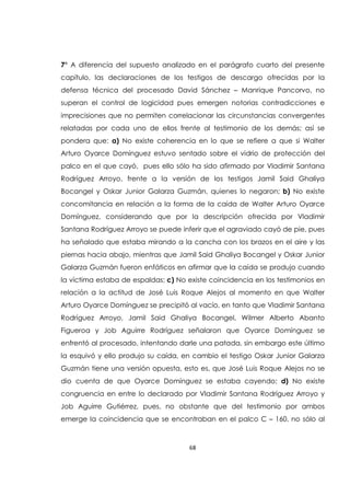 68
7° A diferencia del supuesto analizado en el parágrafo cuarto del presente
capítulo, las declaraciones de los testigos de descargo ofrecidas por la
defensa técnica del procesado David Sánchez – Manrique Pancorvo, no
superan el control de logicidad pues emergen notorias contradicciones e
imprecisiones que no permiten correlacionar las circunstancias convergentes
relatadas por cada uno de ellos frente al testimonio de los demás; así se
pondera que: a) No existe coherencia en lo que se refiere a que si Walter
Arturo Oyarce Domínguez estuvo sentado sobre el vidrio de protección del
palco en el que cayó, pues ello sólo ha sido afirmado por Vladimir Santana
Rodríguez Arroyo, frente a la versión de los testigos Jamil Said Ghaliya
Bocangel y Oskar Junior Galarza Guzmán, quienes lo negaron; b) No existe
concomitancia en relación a la forma de la caída de Walter Arturo Oyarce
Domínguez, considerando que por la descripción ofrecida por Vladimir
Santana Rodríguez Arroyo se puede inferir que el agraviado cayó de pie, pues
ha señalado que estaba mirando a la cancha con los brazos en el aire y las
piernas hacia abajo, mientras que Jamil Said Ghaliya Bocangel y Oskar Junior
Galarza Guzmán fueron enfáticos en afirmar que la caída se produjo cuando
la víctima estaba de espaldas; c) No existe coincidencia en los testimonios en
relación a la actitud de José Luis Roque Alejos al momento en que Walter
Arturo Oyarce Domínguez se precipitó al vacío, en tanto que Vladimir Santana
Rodríguez Arroyo, Jamil Said Ghaliya Bocangel, Wilmer Alberto Abanto
Figueroa y Job Aguirre Rodríguez señalaron que Oyarce Domínguez se
enfrentó al procesado, intentando darle una patada, sin embargo este último
la esquivó y ello produjo su caída, en cambio el testigo Oskar Junior Galarza
Guzmán tiene una versión opuesta, esto es, que José Luis Roque Alejos no se
dio cuenta de que Oyarce Domínguez se estaba cayendo; d) No existe
congruencia en entre lo declarado por Vladimir Santana Rodríguez Arroyo y
Job Aguirre Gutiérrez, pues, no obstante que del testimonio por ambos
emerge la coincidencia que se encontraban en el palco C – 160, no sólo al
 