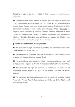 7
Tentativa, en agravio del Estado – Poder Judicial – fojas dos mil novecientos nueve,
y siguientes –.
10ª Con fecha veintiuno de febrero de dos mil doce, se amplió la instrucción
para comprender a: i) Luis Fernando Palacio Cabello, Roberto Manuel Cavero
Linares, Jorge Enrique Vigo León y Luis Ángel Zegarra Ghiglino por el delito
contra la tranquilidad pública – delito contra la paz pública – Disturbios, en
perjuicio de la Sociedad; ii) Giovanni Telésforo Morante Flores por el delito
contra la administración pública – delitos cometidos por funcionarios
públicos – Omisión, Retardo e Incumplimiento, en agravio del Estado – fojas
cinco mil doscientos cuarenta y tres, y siguientes, en el principal –.
§. Constitución en Parte Civil de los agraviados.
11ª Por resolución de fojas seiscientos cuarenta y tres, se constituyó en parte
civil Walter Arturo Oyarce Delgado.
12ª Por resolución de fojas cinco mil novecientos treinta y cuatro, se constituyó
en parte civil Enrique Guillermo Escobar Chulli.
13ª Por resolución de fojas seiscientos treinta y tres, se constituyó en parte civil
el Procurador a cargo de los Asuntos Judiciales de la Policía Nacional del Perú.
14ª Por resolución de fojas mil dieciséis, se constituyó en parte civil el
Procurador Público Adjunto a cargo de los Asuntos Judiciales del Poder
Judicial.
15ª Por resolución de fojas cuatrocientos dos, se constituyó en parte civil el
Procurador Público Adjunto Especializado en Delitos de Orden Público del
Ministerio del Interior.
 
