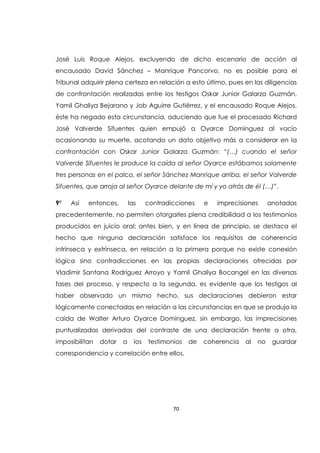 70
José Luis Roque Alejos, excluyendo de dicho escenario de acción al
encausado David Sánchez – Manrique Pancorvo, no es posible para el
Tribunal adquirir plena certeza en relación a esto último, pues en las diligencias
de confrontación realizadas entre los testigos Oskar Junior Galarza Guzmán,
Yamil Ghaliya Bejarano y Job Aguirre Gutiérrez, y el encausado Roque Alejos,
éste ha negado esta circunstancia, aduciendo que fue el procesado Richard
José Valverde Sifuentes quien empujó a Oyarce Domínguez al vacío
ocasionando su muerte, acotando un dato objetivo más a considerar en la
confrontación con Oskar Junior Galarza Guzmán: “(…) cuando el señor
Valverde Sifuentes le produce la caída al señor Oyarce estábamos solamente
tres personas en el palco, el señor Sánchez Manrique arriba, el señor Valverde
Sifuentes, que arroja al señor Oyarce delante de mí y yo atrás de él (…)”.
9° Así entonces, las contradicciones e imprecisiones anotadas
precedentemente, no permiten otorgarles plena credibilidad a los testimonios
producidos en juicio oral; antes bien, y en línea de principio, se destaca el
hecho que ninguna declaración satisface los requisitos de coherencia
intrínseca y extrínseca, en relación a la primera porque no existe conexión
lógica sino contradicciones en las propias declaraciones ofrecidas por
Vladimir Santana Rodríguez Arroyo y Yamil Ghaliya Bocangel en las diversas
fases del proceso, y respecto a la segunda, es evidente que los testigos al
haber observado un mismo hecho, sus declaraciones debieron estar
lógicamente conectadas en relación a las circunstancias en que se produjo la
caída de Walter Arturo Oyarce Domínguez, sin embargo, las imprecisiones
puntualizadas derivadas del contraste de una declaración frente a otra,
imposibilitan dotar a los testimonios de coherencia al no guardar
correspondencia y correlación entre ellos.
 