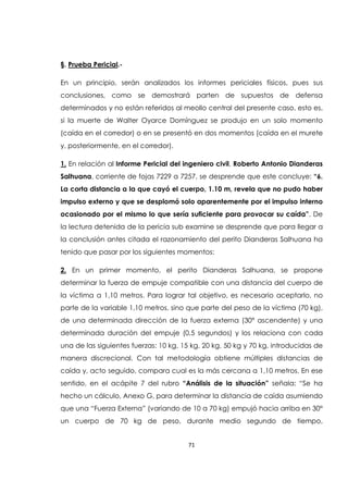 71
§. Prueba Pericial.-
En un principio, serán analizados los informes periciales físicos, pues sus
conclusiones, como se demostrará parten de supuestos de defensa
determinados y no están referidos al meollo central del presente caso, esto es,
si la muerte de Walter Oyarce Domínguez se produjo en un solo momento
(caída en el corredor) o en se presentó en dos momentos (caída en el murete
y, posteriormente, en el corredor).
1. En relación al Informe Pericial del ingeniero civil, Roberto Antonio Dianderas
Salhuana, corriente de fojas 7229 a 7257, se desprende que este concluye: “6.
La corta distancia a la que cayó el cuerpo, 1.10 m, revela que no pudo haber
impulso externo y que se desplomó solo aparentemente por el impulso interno
ocasionado por el mismo lo que sería suficiente para provocar su caída”. De
la lectura detenida de la pericia sub examine se desprende que para llegar a
la conclusión antes citada el razonamiento del perito Dianderas Salhuana ha
tenido que pasar por los siguientes momentos:
2. En un primer momento, el perito Dianderas Salhuana, se propone
determinar la fuerza de empuje compatible con una distancia del cuerpo de
la víctima a 1,10 metros. Para lograr tal objetivo, es necesario aceptarlo, no
parte de la variable 1,10 metros, sino que parte del peso de la víctima (70 kg),
de una determinada dirección de la fuerza externa (30° ascendente) y una
determinada duración del empuje (0,5 segundos) y los relaciona con cada
una de las siguientes fuerzas: 10 kg, 15 kg, 20 kg, 50 kg y 70 kg, introducidas de
manera discrecional. Con tal metodología obtiene múltiples distancias de
caída y, acto seguido, compara cual es la más cercana a 1,10 metros. En ese
sentido, en el acápite 7 del rubro “Análisis de la situación” señala: “Se ha
hecho un cálculo, Anexo G, para determinar la distancia de caída asumiendo
que una “Fuerza Externa” (variando de 10 a 70 kg) empujó hacia arriba en 30°
un cuerpo de 70 kg de peso, durante medio segundo de tiempo,
 