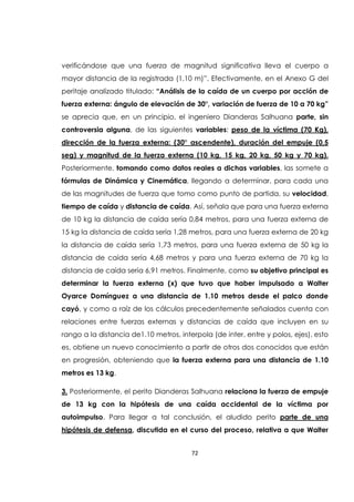 72
verificándose que una fuerza de magnitud significativa lleva el cuerpo a
mayor distancia de la registrada (1.10 m)”. Efectivamente, en el Anexo G del
peritaje analizado titulado: “Análisis de la caída de un cuerpo por acción de
fuerza externa: ángulo de elevación de 30°, variación de fuerza de 10 a 70 kg”
se aprecia que, en un principio, el ingeniero Dianderas Salhuana parte, sin
controversia alguna, de las siguientes variables: peso de la víctima (70 Kg),
dirección de la fuerza externa: (30° ascendente), duración del empuje (0,5
seg) y magnitud de la fuerza externa (10 kg, 15 kg, 20 kg, 50 kg y 70 kg).
Posteriormente, tomando como datos reales a dichas variables, las somete a
fórmulas de Dinámica y Cinemática, llegando a determinar, para cada una
de las magnitudes de fuerza que tomo como punto de partida, su velocidad,
tiempo de caída y distancia de caída. Así, señala que para una fuerza externa
de 10 kg la distancia de caída sería 0,84 metros, para una fuerza externa de
15 kg la distancia de caída sería 1,28 metros, para una fuerza externa de 20 kg
la distancia de caída sería 1,73 metros, para una fuerza externa de 50 kg la
distancia de caída sería 4,68 metros y para una fuerza externa de 70 kg la
distancia de caída sería 6,91 metros. Finalmente, como su objetivo principal es
determinar la fuerza externa (x) que tuvo que haber impulsado a Walter
Oyarce Domínguez a una distancia de 1.10 metros desde el palco donde
cayó, y como a raíz de los cálculos precedentemente señalados cuenta con
relaciones entre fuerzas externas y distancias de caída que incluyen en su
rango a la distancia de1.10 metros, interpola (de inter, entre y polos, ejes), esto
es, obtiene un nuevo conocimiento a partir de otros dos conocidos que están
en progresión, obteniendo que la fuerza externa para una distancia de 1.10
metros es 13 kg.
3. Posteriormente, el perito Dianderas Salhuana relaciona la fuerza de empuje
de 13 kg con la hipótesis de una caída accidental de la víctima por
autoimpulso. Para llegar a tal conclusión, el aludido perito parte de una
hipótesis de defensa, discutida en el curso del proceso, relativa a que Walter
 