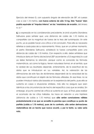 74
Ejercicio del Anexo G, con supuesto ángulo de elevación de 30°, el cuerpo
cae a casi 1,10 metros, con fuerza externa de sólo 13 kg. Esta “fuerza” bien
podría equivaler al “impulso interno” en las “maniobras de evasión, del Anexo
H, 4,1”
4. Lo expresado en los considerandos precedente, le sirvió al perito Dianderas
Salhuana para señalar que: una distancia de caída de 1,10 metros es
compatible con la magnitud de fuerza de la tesis del autoimpulso. En este
punto, ya es posible hacer una crítica a tal conclusión. Para ello es necesario
referirse a cada paso de su razonamiento. Vimos, que en un primer momento,
el perito Dianderas Salhuana, estableció la fuerza compatible para una
distancia de caída de 1,10 metros. Con respecto a ello, debe señalarse que
introduce datos en forma discrecional (30° ascendente y 0,5 segundos) lo cual
ya debe llamarnos la atención, porque como es conocido las fórmulas
matemáticas, así como la lógica, tienen naturaleza formal, en el sentido, que
la verdad de sus resultados depende, enteramente, de la exactitud de los
datos que se introduzcan en sus variables. Así, la valoración de las
afirmaciones de este tipo de dictámenes dependerá de la veracidad de los
datos que constituyen el objeto de las fórmulas utilizadas. En esa línea, no se
pueden introducir datos sólo basados en la experiencia del perito, pues ella se
sustenta en casos o situaciones similares, más ello no asegura que sean
idénticas a las circunstancias de hecho del específico caso que se analiza. Sin
embargo, el punto central de crítica se sustenta en que, al final, para realizar
el acomodo de las cifras halladas, las hace en relación a una hipótesis
(distancia de caída a 1,10 metros) que sólo serían conclusiones válidas
probatoriamente si es que se acredita la premisa que constituye su punto de
partida (caída a 1.10 metros), pues de lo contrario, sólo serían derivaciones
matemáticas de un hecho que nunca ocurrió, y por lo tanto, su valor sería
nulo.
 