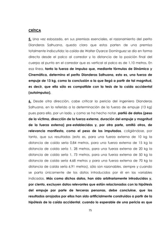 75
CRÍTICA
5. Una vez esbozado, en sus premisas esenciales, el razonamiento del perito
Dianderas Salhuana, queda claro que estos parten de una premisa
totalmente indiscutida: la caída de Walter Oyarce Domínguez se dio en forma
directa desde el palco al corredor y la distancia de la posición final del
cuerpo al punto en el corredor que es vertical al palco es de 1,10 metros. En
esa línea, tanto la fuerza de impulso que, mediante fórmulas de Dinámica y
Cinemática, determino el perito Dianderas Salhuana, esto es, una fuerza de
empuje de 13 kg, como la conclusión a la que llegó a partir de tal magnitud,
es decir, que ella sólo es compatible con la tesis de la caída accidental
(autoimpulso),
6. Desde otra dirección, cabe criticar la pericia del ingeniero Dianderas
Salhuana, en lo referido a la determinación de la fuerza de empuje (13 kg)
pues para ello, por un lado, y como se ha hecho notar, partió de datos (peso
de la víctima, dirección de la fuerza externa, duración del empuje y magnitud
de la fuerza externa) pre-establecidos y, por otra parte, omitió otros, de
relevancia manifiesta, como el peso de los imputados, coligiéndose, por
tanto, que sus resultados (esto es, para una fuerza externa de 10 kg la
distancia de caída sería 0,84 metros, para una fuerza externa de 15 kg la
distancia de caída sería 1, 28 metros, para una fuerza externa de 20 kg la
distancia de caída sería 1, 73 metros, para una fuerza externa de 50 kg la
distancia de caída sería 4,68 metros y para una fuerza externa de 70 kg la
distancia de caída sería 6,91 metros), sólo son razonables, siempre y cuando
se parta únicamente de los datos introducidos por él en las variables
indicadas. Más como dichos datos, han sido arbitrariamente introducidos y,
por ciento, excluyen datos relevantes que están relacionados con la hipótesis
del empuje por parte de terceras personas, debe concluirse, que los
resultados arrojados por ellos han sido artificialmente construidos a partir de la
hipótesis de la caída accidental, cuando lo esperable de una pericia es que
 