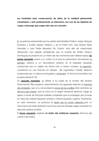 76
sus resultados sean consecuencia de datos de la realidad plenamente
constatados y sólo posteriormente se relacionen con una de las hipótesis de
cargo o descargo que surgen del caso en concreto.
1. Las pericias presentadas por los peritos del Ministerio Público, Jorge Vásquez
Guerrero y Andrés Tejada Valdivia, y de la Parte Civil, José Ernesto Ráez
Gonzales y José Pablo Baraybar Do Carmo, más allá de inesenciales
diferencias, han dejado establecido que la muerte de Walter Oyarce
Domínguez se presentó en un ínterin de tres momentos bien diferenciados: Un
primer momento, previo a su caída, en la que se presentaron tres lesiones: la
primera, relativa a un traumatismo externo en el parpado izquierdo
ocasionado por un objeto de forma más o menos ovoidea, la segunda,
consistente en una fractura en trípode del cigomático maxilar derecho
ocasionado por un descomunal golpe y, la tercera, la fractura traumática de
la pieza dental N° 22.
Un segundo momento, se refiere a la caída en el murete del estadio
Monumental. Ellas propició, esencialmente, las siguientes lesiones: la fractura
del omóplato, que a su vez produjo la rotura de las costillas (2-8), asimismo, la
fractura del cráneo, que se inicia en la región temporal derecha, luego se
disipa a través de fracturas radiales completas que se propagan por la base
en dirección lateral izquierda anterior y lateral izquierda superior, finalmente,
en este momento, se produce la lesión de la mano derecha por un
mecanismo de hiper extensión que hace que las falanges salgan extruidas en
dirección palmar anterior.
El tercer momento engloba la lesión del antebrazo izquierdo (fractura del
cubito y del radio).
 
