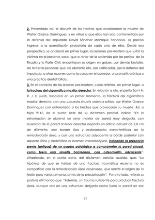 77
2. Presentado así, el discurrir de los hechos que ocasionaron la muerte de
Walter Oyarce Domínguez, y en virtud a que ellos han sido controvertidos por
la defensa del imputado David Sánchez Manrique Pancorvo, es preciso
ingresar a la acreditación probatoria de cada uno de ellos. Desde esa
perspectiva, se analizará en primer lugar, las lesiones pre-mortem que sufrió la
víctima en el presente caso, que a tenor de lo sostenido por los peritos de la
Fiscalía y la Parte Civil, encontraron su origen en golpes, por demás brutales,
de terceras personas; que, no obstante ello, son calificadas, por la defensa del
imputado, a otras razones como la caída en el corredor, una sinusitis crónica o
una práctica dental fallida.
3. En el contexto de las lesiones pre-mortem, cabe referirse, en primer lugar, a
la fractura del cigomático maxilar derecho. En relación a ello, el perito Sami A.
R. J. El Jundi, relacionó en un primer momento, la fractura del cigomático
maxilar derecho con una supuesta sinusitis crónica sufrida por Walter Oyarce
Domínguez con anterioridad a los hechos que provocaron su muerte. Así, a
fojas 9145, en el punto siete de su dictamen pericial, indica: “En la
exhumación se observó un seno maxilar de pared muy delgada, con
ausencia de la pared anterior derecha dejando un orificio circular de 2,0 cm
de diámetro, con bordes lisos y redondeados característicos de la
remodelación ósea, y con una estructura adyacente al borde posterior con
aspecto lítico y esclerótico al examen macroscópico, indicando la presencia
previa (antigua) de un cuadro patológico a comprometer la pared sinusal,
como fuera una sinusitis bacteriana, con osteomielitis adyacente”.
Añadiendo, en el punto ocho, del dictamen pericial aludido, que: “La
hipótesis de que se tratara de una fractura traumática reciente no es
compatible con la remodelación ósea observada, que remite el origen de la
lesión para varias semanas antes de la precipitación”. Por otro lado, reforzó su
postura afirmando que: “Además, un trauma suficiente para producir fractura
ósea, aunque sea de una estructura delgada como fuera la pared de ese
 