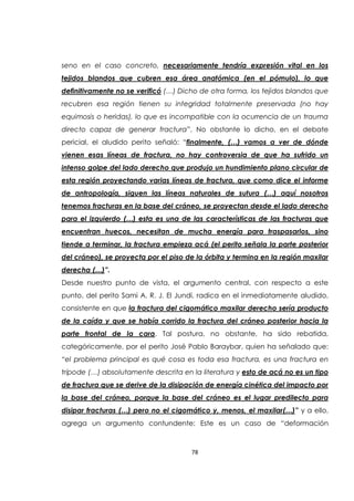 78
seno en el caso concreto, necesariamente tendría expresión vital en los
tejidos blandos que cubren esa área anatómica (en el pómulo), lo que
definitivamente no se verificó (…) Dicho de otra forma, los tejidos blandos que
recubren esa región tienen su integridad totalmente preservada (no hay
equimosis o heridas), lo que es incompatible con la ocurrencia de un trauma
directo capaz de generar fractura”. No obstante lo dicho, en el debate
pericial, el aludido perito señaló: “finalmente, (…) vamos a ver de dónde
vienen esas líneas de fractura, no hay controversia de que ha sufrido un
intenso golpe del lado derecho que produjo un hundimiento plano circular de
esta región proyectando varias líneas de fractura, que como dice el informe
de antropología, siguen las líneas naturales de sutura (…) aquí nosotros
tenemos fracturas en la base del cráneo, se proyectan desde el lado derecho
para el izquierdo (…) esta es una de las características de las fracturas que
encuentran huecos, necesitan de mucha energía para traspasarlos, sino
tiende a terminar, la fractura empieza acá (el perito señala la parte posterior
del cráneo), se proyecta por el piso de la órbita y termina en la región maxilar
derecha (…)”.
Desde nuestro punto de vista, el argumento central, con respecto a este
punto, del perito Sami A. R. J. El Jundi, radica en el inmediatamente aludido,
consistente en que la fractura del cigomático maxilar derecho sería producto
de la caída y que se había corrido la fractura del cráneo posterior hacia la
parte frontal de la cara. Tal postura, no obstante, ha sido rebatida,
categóricamente, por el perito José Pablo Baraybar, quien ha señalado que:
“el problema principal es qué cosa es toda esa fractura, es una fractura en
trípode (…) absolutamente descrita en la literatura y esto de acá no es un tipo
de fractura que se derive de la disipación de energía cinética del impacto por
la base del cráneo, porque la base del cráneo es el lugar predilecto para
disipar fracturas (…) pero no el cigomático y, menos, el maxilar(…)” y a ello,
agrega un argumento contundente: Este es un caso de “deformación
 