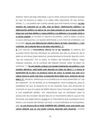 79
plástica” típica de baja velocidad, y por lo tanto, excluye la hipótesis basada
en que tal fractura se deba a la caída (alta velocidad). En ese sentido,
señala: “(…) se podrían dar cuenta ustedes que está todavía chueco, no hay
manera de colocarlo en su sitio, esto se llama “deformación plástica”, la
deformación plástica se deriva de una baja energía en que el hueso permite
pasar por una fase elástica y luego plástica y se deforma y no puede volver a
su forma original, yo tomaría un lapicero de plástico, usted lo dobla, se pone
un poco blanquecino y se queda deformado y yo lo trato de enderezar y ya
no puedo, eso es una deformación plástica típica de baja velocidad (…) una
contusión de cualquier tipo es de baja velocidad (…)”.
4. Con relación al traumatismo directo en el ojo izquierdo, la defensa del
acusado David Sánchez Manrique ha sostenido que ella es producto de la
lesión en el cráneo (lado derecho), produciéndose la situación descrita como
“ojo de mapache”. Por su parte, el médico del Ministerio Público, Jorge
Vázquez Guerrero, en el contexto del Debate Pericial, sobre tal lesión ha
sostenido: “(..) Es una herida contusa con bordes totalmente escoriativos y con
puentes dérmicos, está lesión esta descrita en todos los libros (…) vence la
elasticidad de la piel y se produce rotura de vasos, la sangre que sale va a
migrar hacia la parte más laxa, el parpado tiene tejido laxo, entonces de ese
lado (...)”. Asimismo, señala que no es posible que se haya presentado un “ojo
de mapache”. En tal sentido, en el interrogatorio, ante la pregunta: ¿Hay la
posibilidad de que se presenta en el ojo izquierdo haya sido producida al
momento en que el cuerpo de Walter Oyarce haya chocado o haya llegado
a una superficie? Señalo: “Los mecanismos que se consideran para la
producción de una lesión de este tipo son un traumatismo directo, que es más
frecuente, por golpe directo, la otra es un traumatismo que se produzca en la
frente y con el paso del tiempo, las horas, va acumulándose en los parpados,
otra, es una fractura EN LA BASE ANTERIOR DEL CRÁNEO, pero esta lesión que
vemos delante que es una lesión contusa descarta esta situación, cuando
 
