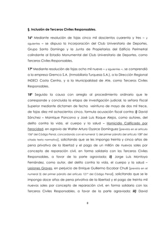 8
§. Inclusión de Terceros Civiles Responsables.
16ª Mediante resolución de fojas cinco mil doscientos cuarenta y tres – y
siguientes – se dispuso la incorporación del Club Universitario de Deportes,
Grupo Santo Domingo y la Junta de Propietarios del Edificio Perimetral
colindante al Estadio Monumental del Club Universitario de Deportes, como
Terceros Civiles Responsables.
17ª Mediante resolución de fojas ocho mil nueve – y siguientes –, se comprendió
a la empresa Gremco S.A. (Inmobiliaria Turquesa S.A.), a la Dirección Regional
INDECI Costa Centro, y a la Municipalidad de Ate, como Terceros Civiles
Responsables.
18ª Seguida la causa con arreglo al procedimiento ordinario que le
corresponde y concluida la etapa de investigación judicial, la señora Fiscal
Superior mediante dictamen de fecha veintiuno de mayo de dos mil trece,
de fojas diez mil ochocientos cinco, formula acusación fiscal contra: i) David
Sánchez – Manrique Pancorvo y José Luis Roque Alejos, como autores, del
delito contra la vida, el cuerpo y la salud – Homicidio Calificado por
Ferocidad, en agravio de Walter Arturo Oyarce Domínguez [previsto en el artículo
106° del Código Penal, concordando con el numeral 1) del primer párrafo del artículo 108° del
citado texto normativo], solicitando que se les imponga treinta y cinco años de
pena privativa de la libertad y el pago de un millón de nuevos soles por
concepto de reparación civil, en forma solidaria con los Terceros Civiles
Responsables, a favor de la parte agraviada; ii) Jorge Luis Montoya
Fernández, como autor, del delito contra la vida, el cuerpo y la salud –
Lesiones Graves, en perjuicio de Enrique Guillermo Escobar Chulli [previsto en el
numeral 3) del primer párrafo del artículo 121° del Código Penal], solicitando que se le
imponga doce años de pena privativa de la libertad y el pago de treinta mil
nuevos soles por concepto de reparación civil, en forma solidaria con los
Terceros Civiles Responsables, a favor de la parte agraviada; iii) David
 