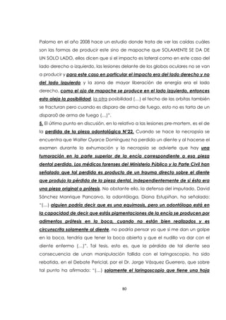 80
Palomo en el año 2008 hace un estudio donde trata de ver las caídas cuáles
son las formas de producir este sino de mapache que SOLAMENTE SE DA DE
UN SOLO LADO, ellos dicen que si el impacto es lateral como en este caso del
lado derecho o izquierdo, las lesiones delante de los globos oculares no se van
a producir y para este caso en particular el impacto era del lado derecho y no
del lado izquierdo y la zona de mayor liberación de energía era el lado
derecho, como el ojo de mapache se produce en el lado izquierdo, entonces
esto aleja la posibilidad, la otra posibilidad (…) el techo de las orbitas también
se fracturan pero cuando es disparo de arma de fuego, esto no es tarta de un
disparo0 de arma de fuego (…)”.
5. El último punto en discusión, en lo relativo a las lesiones pre-mortem, es el de
la perdida de la pieza odontológica N°22. Cuando se hace la necropsia se
encuentra que Walter Oyarce Domínguez ha perdido un diente y al hacerse el
examen durante la exhumación y la necropsia se advierte que hay una
tumoración en la parte superior de la encía correspondiente a esa pieza
dental perdida. Los médicos forenses del Ministerio Público y la Parte Civil han
señalado que tal perdida es producto de un trauma directo sobre el diente
que produjo la pérdida de la pieza dental, independientemente de si ésta era
una pieza original o prótesis. No obstante ello, la defensa del imputado, David
Sánchez Manrique Pancorvo, la odontóloga, Diana Estupiñan, ha señalado:
“(…) alguien podría decir que es una equimosis, pero un odontólogo está en
la capacidad de decir que estás pigmentaciones de la encía se producen por
adimentos prótesis en la boca, cuando no están bien realizados y es
circunscrita solamente al diente, no podría pensar yo que si me dan un golpe
en la boca, tendría que tener la boca abierta y que el nudillo va dar con el
diente enfermo (…)”. Tal tesis, esto es, que la pérdida de tal diente sea
consecuencia de unan manipulación fallida con el laringoscopio, ha sido
rebatida, en el Debate Pericial, por el Dr. Jorge Vásquez Guerrero, que sobre
tal punto ha afirmado: “(…) solamente el laringoscopio que tiene una hoja
 