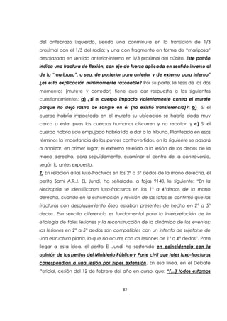 82
del antebrazo izquierdo, siendo una conminuta en la transición de 1/3
proximal con el 1/3 del radio; y una con fragmento en forma de “mariposa”
desplazado en sentido anterior-interno en 1/3 proximal del cúbito. Este patrón
indica una fractura de flexión, con eje de fuerza aplicada en sentido inverso al
de la “mariposa”, o sea, de posterior para anterior y de externo para interno”
¿es esta explicación mínimamente razonable? Por su parte, la tesis de los dos
momentos (murete y corredor) tiene que dar respuesta a los siguientes
cuestionamientos: a) ¿si el cuerpo impacto violentamente contra el murete
porque no dejó rastro de sangre en él (no existió transferencia)?; b) Si el
cuerpo habría impactado en el murete su ubicación se habría dado muy
cerca a este, pues los cuerpos humanos discurren y no rebotan y c) Si el
cuerpo habría sido empujado habría ido a dar a la tribuna. Planteada en esos
términos la importancia de los puntos controvertidos, en lo siguiente se pasará
a analizar, en primer lugar, el extremo referido a la lesión de los dedos de la
mano derecha, para seguidamente, examinar el centro de la controversia,
según lo antes expuesto.
7. En relación a las luxo-fracturas en los 2° a 5° dedos de la mano derecha, el
perito Sami A.R.J. EL Jundi, ha señalado, a fojas 9140, lo siguiente: “En la
Necropsia se identificaron luxo-fracturas en los 1° a 4°dedos de la mano
derecha, cuando en la exhumación y revisión de las fotos se confirmó que las
fracturas con desplazamiento óseo estaban presentes de hecho en 2° a 5°
dedos. Esa sencilla diferencia es fundamental para la interpretación de la
etiología de tales lesiones y la reconstrucción de la dinámica de los eventos:
las lesiones en 2° a 5° dedos son compatibles con un intento de sujetarse de
una estructura plana, lo que no ocurre con las lesiones de 1° a 4° dedos”. Para
llegar a esta idea, el perito El Jundi ha sostenido en coincidencia con la
opinión de los peritos del Ministerio Público y Parte civil que tales luxo-fracturas
correspondían a una lesión por híper extensión. En esa línea, en el Debate
Pericial, cesión del 12 de febrero del año en curso, que: “(…) todos estamos
 