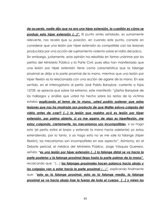 83
de acuerdo, nadie dijo que no era una híper extensión, la cuestión es cómo se
produjo esta híper extensión (…)”. El punto antes señalado, es sumamente
relevante, nos revela que su posición, en cuando este punto, consiste en
considerar que una lesión por híper extensión es compatible con las lesiones
producidas por una acción de sujetamiento violento sobre el vidrio del palco.
Sin embargo, justamente, esta opinión ha rebatida en forma unánime por los
peritos del Ministerio Público y la Parte Civil, pues ellos han manifestado que
una lesión por híper extensión tiene como característica que la falange
proximal se dirija a la parte proximal de la mano, mientras que una lesión por
híper flexión es la relacionada con una acción de agarre de la mano. En ese
sentido, en el interrogatorio al perito José Pablo Baraybar, corriente a fojas
12739, se aprecia que sobre tal extremo, este manifestó: “¿Señor Baraybar de
los hallazgos y análisis que usted ha hecho sobre los restos de la víctima
estaba explicando el tema de la mano, usted podría sostener que estas
lesiones que nos ha mostrado son producto de que Walter estuvo colgado del
vidrio antes de caer? (…) la lesión que registra acá es lesión por híper
extensión, por palma abierta, si yo me agarro de algo es hiperflexión, me
estoy colgando, ciertamente, los mecanismos son incompatibles, si yo hago
esto (el perito estira el brazo y extiende la mano hacia adelante) yo estoy
extendiendo, por lo tanto, si yo hago esto no se me sale la falange (híper
flexión), los mecanismos son incompatibles en ese aspecto”. Asimismo, en el
Debate pericial, el médico del Ministerio Público, Jorge Vásquez Guerrero,
señalo: “es una lesión por híper extensión (…) la falange distal se va hacia la
parte posterior y la falange proximal llega hasta la parte palmar de la mano”,
recalcando que: “(…) las falanges proximales hacen palanca hacia abajo y
los colgajos van a estar hacia la parte proximal (…)”, explicando finalmente
que: “esto es la falange proximal, esta es la falange media, la falange
proximal se va hacia abajo trae la fuerza de todo el cuerpo (…) y miren los
 