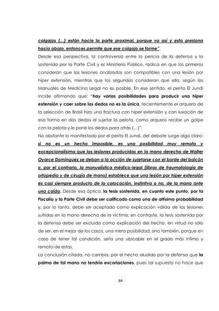 84
colgajos (…) están hacia la parte proximal, porque va así y esto presiona
hacia abajo, entonces permite que ese colgajo se forme”.
Desde esa perspectiva, la controversia entre la pericia de la defensa y la
sostenida por la Parte Civil y el Ministerio Público, radica en que los primeros
consideran que las lesiones analizadas son compatibles con una lesión por
híper extensión, mientras que los segundos consideran que ello, según los
Manuales de Medicina Legal no es posible. En ese sentido, el perito El Jundi
incide afirmando que: “hay varias posibilidades para producir una híper
extensión y caer sobre los dedos no es la única, recientemente el arquero de
la selección de Brasil hizo una fractura con híper extensión y con luxación de
esa forma en dos dedos al sujetar la pelota, como arquero recibe un golpe
con la pelota y le pone los dedos para atrás (…)”.
No obstante lo manifestado por el perito El Jundi, del debate surge algo claro:
si no es un hecho imposible, es una posibilidad muy remota y
excepcionalísima que las lesiones producidas en la mano derecha de Walter
Oyarce Domínguez se deban a la acción de sujetarse con el borde del balcón
y, por el contrario, la manualística médico-legal (libros de traumatología de
ortopedia y de cirugía de mano) establece que una lesión por híper extensión
es casi siempre producto de la colocación, instintiva o no, de la mano ante
una caída. Desde esa óptica, la tesis sostenida, en cuanto este punto, por la
Fiscalía y la Parte Civil debe ser calificado como una de altísima probabilidad
y, por lo tanto, debe ser aceptada como explicación válida de las lesiones
sufridas en la mano derecha de la víctima; en contraste, la tesis sostenida por
la defensa debe ser excluida como explicación del hecho, en virtud no sólo
de ser, en el mejor de los casos, una mera posibilidad, sino también, porque en
caso de tener tal condición, sería una ubicable en el grado más ínfimo y
remoto de estas.
La conclusión citada, no cambia, por el hecho aludido por la defensa que la
palma de tal mano no tendría excoriaciones, pues tal supuesto no hace que
 
