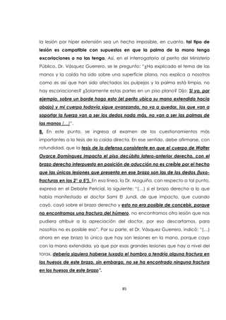 85
la lesión por híper extensión sea un hecho imposible, en cuanto, tal tipo de
lesión es compatible con supuestos en que la palma de la mano tenga
excoriaciones o no las tenga. Así, en el interrogatorio al perito del Ministerio
Público, Dr. Vásquez Guerrero, se le pregunto: “¿Ha explicado el tema de las
manos y la caída ha sido sobre una superficie plana, nos explica a nosotros
como es así que han sido afectados los pulpejos y la palma está limpia, no
hay escoriaciones? ¿Solamente estas partes en un piso plano? Dijo: Si yo, por
ejemplo, sobre un borde hago esto (el perito ubica su mano extendida hacia
abajo) y mi cuerpo todavía sigue avanzando, no va a quedar, los que van a
soportar la fuerza van a ser los dedos nada más, no van a ser las palmas de
las manos (…)”.
8. En este punto, se ingresa al examen de los cuestionamientos más
importantes a la tesis de la caída directa. En ese sentido, debe afirmarse, con
rotundidad, que la tesis de la defensa consistente en que el cuerpo de Walter
Oyarce Domínguez impacta el piso decúbito latero-anterior derecho, con el
brazo derecho interpuesto en posición de aducción no es creíble por el hecho
que las únicas lesiones que presenta en ese brazo son las de los dedos (luxo-
fracturas en los 2° a 5°). En esa línea, la Dr. Maguiña, con respecto a tal punto,
expresa en el Debate Pericial, lo siguiente: “(…) si el brazo derecho a lo que
había manifestado el doctor Sami El Jundi, de que impacto, que cuando
cayó, cayó sobre el brazo derecho y esto no era posible de concebir, porque
no encontramos una fractura del húmero, no encontramos otra lesión que nos
pudiera atribuir a la apreciación del doctor, por eso descartamos, para
nosotros no es posible eso”. Por su parte, el Dr. Vásquez Guerrero, indicó: “(…)
ahora en ese brazo lo único que hay son lesiones en la mano, porque cayo
con la mano extendida, ya que por esas grandes lesiones que hay a nivel del
torax, debería siquiera haberse luxado el hombro o tendría alguna fractura en
los huesos de este brazo, sin embargo, no se ha encontrado ninguna fractura
en los huesos de este brazo”.
 