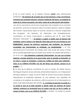 86
El Dr. El Jundi intentó, en el Debate Pericial, rebatir estar afirmaciones
señalando: “No estamos de acuerdo que no hay fracturas, sí hay una fractura,
la fractura de omóplato derecho, estamos hablando del brazo, el omóplato es
parte de la cintura escapular, por tanto, parte de la articulación del hombro y
uno de los mecanismos de fractura longitudinal del omóplato es la contusión
de acromio, entonces el impacto sobre el hombro derecho, sobre la cabeza
del húmero, impactando sobre el acromio, produce la fractura longitudinal
del omoplato”. No obstante, tal afirmación, fue inmediatamente,
contradicha, en forma contundente y expresiva por el Dr. José Pablo
Baraybar, indicando: “(…) el pensar o sugerir si quiera que la fractura del
omóplato, que la vamos a ver después, tiene algo que ver con el brazo es una
BARBARIDAD, porque las fracturas superiores del omóplato, las fracturas
acromiales son transversales al omóplato, no longitudinales y se dan
solamente por la transmisión de energía axial, ósea el eje del hueso a través
de la cavidad glenoidea que es el área que recibe a la cabeza del húmero y
no es el caso, acá estaremos sugiriendo básicamente “se cae con el brazo
derecho, el brazo derecho no le pasa nada, pero la energía se transmite, no
sé cómo y rompe el omóplato y rompe las costillas de atrás para adelante”,
ósea ya es CIENCIA FICCIÓN, eso de ahí tengo que decirlo, porque no es
posible (…)”.
9. La tesis de la defensa consistente en que el cuerpo de Walter Oyarce
Domínguez impacta el piso del lado antero-lateral derecho con interposición
del brazo derecho y, luego, se da la vuelta en el piso hacia el lado izquierdo,
lesionándose el antebrazo izquierdo, es una hipótesis, sino imposible de
cumplirse en la realidad, de extrema y difícil ocurrencia. En el interrogatorio al
perito José Pablo Baraybar este señaló: “(…) el tema es que hay un punto A y
un punto B, que es el lado opuesto a donde están las lesiones de forma
violenta, entonces es inverosímil que el cuerpo cae ahí, se da la vuelta, se
rompe el brazo, eso ya es CIENCIA FICCIÓN” y añadió: “el cuerpo no puede
 