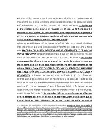 87
estar en el piso, no pudo revolcarse y romperse el antebrazo izquierdo por el
mecanismo por el cual se ha roto el antebrazo izquierdo, y es porque el brazo
está extendido como rotación anclada del cuerpo, entonces si alguien me
podría explicar cómo alguien se revuelca en el piso, yo lo haría pero he
venido con ropa limpia y lo invito a usted a que se revuelque en el parque y
no se va a romper el antebrazo izquierdo así quiera, porque requiere una
altura, es decir, caer sobre el brazo, atajando el piso”11
Asimismo, en el Debate Pericial, Baraybar señaló: “el cuerpo tiene las lesiones
más importantes por una desaceleración violenta del lado derecho y tiene
una FRACTURA DEL BRAZO IZQUIERDO QUE ES OPORTUNISTA Y DE MUCHO
MENOS VELOCIDAD, esto por la lógica implica que son dos momentos, y sin ser
físico, le respondería al perito El Jundi que tampoco es físico y veo mucho
menos probable el pensar que un cuerpo se cae del lado derecho, está en
shock como él lo ha dicho pero hipovolémico, ya está básicamente en las
últimas, PERO SE DA LA VUELTA SOBRE SU PROPIO EJE Y SE ROMPE EL ANTEBRAZO
PESE A QUE TENÍA QUE ESTAR EXTENDIDO CONTRA EL CUERPO EN ROTACIÓN Y
MOVIMIENTO, entonces de que estamos hablando (…)”. Tal afirmación
guarda plena consonancia con el hecho que si la segunda caída se da
después de una que ha desacelerado violentamente el cuerpo, es evidente
que la lesión producida no podrá tener tales características. Se tratará de una
lesión de mucho menos velocidad. En ese concreto sentido, el perito aludido,
en el interrogatorio, afirmó: “la segunda caída, es un rebote a secas, el tiempo
que se demora del muro al piso son 0.5 segundos, pero la velocidad que el
cuerpo tiene en estos momentos es de solo 17 km por hora por que la
11 En otra parte del interrogatorio, vuelve a expresar la misma idea: “la segunda caída, es un rebote a
secas, el tiempo que se demora del muro al piso son 0.5 segundos, pero la velocidad que el cuerpo
tiene en estos momentos es de solo 17 km por hora por que la desaceleración violenta fue ya detenida
por el muro, es una lesión de aceleración a desaceleración va de aquí para acá, se acelera en la
caída, se detiene y de ahí cae nuevamente con mucha menos velocidad residual en este caso y por lo
tanto la lesión que se registra en el antebrazo no es una lesión de alta velocidad”
 