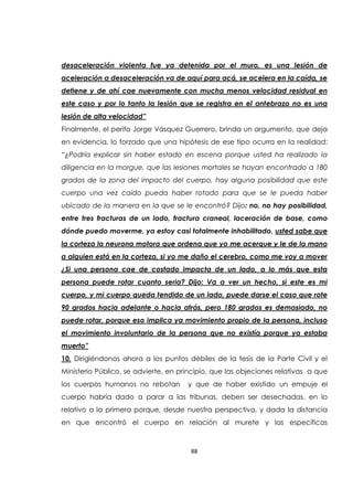 88
desaceleración violenta fue ya detenida por el muro, es una lesión de
aceleración a desaceleración va de aquí para acá, se acelera en la caída, se
detiene y de ahí cae nuevamente con mucha menos velocidad residual en
este caso y por lo tanto la lesión que se registra en el antebrazo no es una
lesión de alta velocidad”
Finalmente, el perito Jorge Vásquez Guerrero, brinda un argumento, que deja
en evidencia, lo forzado que una hipótesis de ese tipo ocurra en la realidad:
“¿Podría explicar sin haber estado en escena porque usted ha realizado la
diligencia en la morgue, que las lesiones mortales se hayan encontrado a 180
grados de la zona del impacto del cuerpo, hay alguna posibilidad que este
cuerpo una vez caído pueda haber rotado para que se le pueda haber
ubicado de la manera en la que se le encontró? Dijo: no, no hay posibilidad,
entre tres fracturas de un lado, fractura craneal, laceración de base, como
dónde puedo moverme, ya estoy casi totalmente inhabilitado, usted sabe que
la corteza la neurona motora que ordena que yo me acerque y le de la mano
a alguien está en la corteza, si yo me daño el cerebro, como me voy a mover
¿Si una persona cae de costado impacta de un lado, a lo más que esta
persona puede rotar cuanto seria? Dijo: Va a ver un hecho, si este es mi
cuerpo, y mi cuerpo queda tendido de un lado, puede darse el caso que rote
90 grados hacia adelante o hacia atrás, pero 180 grados es demasiado, no
puede rotar, porque eso implica ya movimiento propio de la persona, incluso
el movimiento involuntario de la persona que no existía porque ya estaba
muerto”
10. Dirigiéndonos ahora a los puntos débiles de la tesis de la Parte Civil y el
Ministerio Público, se advierte, en principio, que las objeciones relativas a que
los cuerpos humanos no rebotan y que de haber existido un empuje el
cuerpo habría dado a parar a las tribunas, deben ser desechadas, en lo
relativo a la primera porque, desde nuestra perspectiva, y dada la distancia
en que encontró el cuerpo en relación al murete y las específicas
 