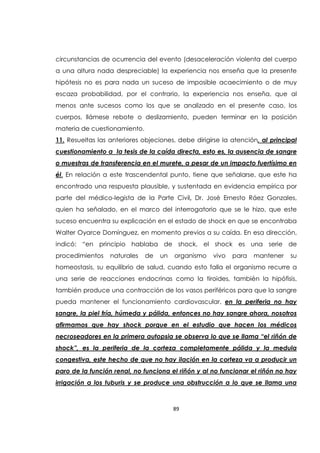 89
circunstancias de ocurrencia del evento (desaceleración violenta del cuerpo
a una altura nada despreciable) la experiencia nos enseña que la presente
hipótesis no es para nada un suceso de imposible acaecimiento o de muy
escaza probabilidad, por el contrario, la experiencia nos enseña, que al
menos ante sucesos como los que se analizado en el presente caso, los
cuerpos, llámese rebote o deslizamiento, pueden terminar en la posición
materia de cuestionamiento.
11. Resueltas las anteriores objeciones, debe dirigirse la atención, al principal
cuestionamiento a la tesis de la caída directa, esto es, la ausencia de sangre
o muestras de transferencia en el murete, a pesar de un impacto fuertísimo en
él. En relación a este trascendental punto, tiene que señalarse, que este ha
encontrado una respuesta plausible, y sustentada en evidencia empírica por
parte del médico-legista de la Parte Civil, Dr. José Ernesto Ráez Gonzales,
quien ha señalado, en el marco del interrogatorio que se le hizo, que este
suceso encuentra su explicación en el estado de shock en que se encontraba
Walter Oyarce Domínguez, en momento previos a su caída. En esa dirección,
indicó: “en principio hablaba de shock, el shock es una serie de
procedimientos naturales de un organismo vivo para mantener su
homeostasis, su equilibrio de salud, cuando esto falla el organismo recurre a
una serie de reacciones endocrinas como la tiroides, también la hipófisis,
también produce una contracción de los vasos periféricos para que la sangre
pueda mantener el funcionamiento cardiovascular, en la periferia no hay
sangre, la piel fría, húmeda y pálida, entonces no hay sangre ahora, nosotros
afirmamos que hay shock porque en el estudio que hacen los médicos
necroseadores en la primera autopsia se observa lo que se llama “el riñón de
shock”, es la periferia de la corteza completamente pálida y la medula
congestiva, este hecho de que no hay ilación en la corteza va a producir un
paro de la función renal, no funciona el riñón y al no funcionar el riñón no hay
irrigación a los tuburis y se produce una obstrucción a lo que se llama una
 