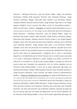 9
Sánchez – Manrique Pancorvo, José Luis Roque Alejos, Jorge Luis Montoya
Fernández, Fabrizio Grillo Esquerre, Richard José Valverde Sifuentes, Jorge
Gustavo Manrique Aliaga, Giancarlo Díaz Meyzan, Luis Fernando Palacio
Cabello, Roberto Manuel Cavero Linares, Jorge Enrique Vigo León y Luis Ángel
Zegarra Ghiglino, como autores, del delito contra la tranquilidad pública –
delito contra la paz pública – Disturbios, en agravio de la Sociedad [previsto en
el primer párrafo del artículo 315° del Código Penal], solicitando que se le imponga a
David Sánchez – Manrique Pancorvo, José Luis Roque Alejos, Jorge Luis
Montoya Fernández, Fabrizio Grillo Esquerre, Jorge Gustavo Manrique Aliaga,
Giancarlo Díaz Meyzán, Roberto Manuel Cavero Linares y Luis Ángel Zegarra
Ghiglino, doce años de pena privativa de la libertad, mientras que a Richard
José Valverde Sifuentes, Jorge Enrique Vigo León y Luis Fernando Palacio
Cabello, ocho años de privación de la libertad, además, requiere que se les
aplique a todos los procesados la pena accesoria de inhabilitación hasta por
quince años para ser representante o dirigente de un club o asociación
deportiva, e inhabilitación por el mismo tiempo de la condena para asociarse
a un club o asociación deportiva o para integrar una barra, conforme al
artículo 5ª y numerales 1) y 2) de la Ley número 26830, y el pago de veinte mil
nuevos soles por concepto de reparación civil, en forma solidaria con los
Terceros Civiles Responsables, a favor de la parte agraviada; iv) Jorge Luis
Montoya Fernández, Fabrizio Grillo Esquerre, Richard José Valverde Sifuentes y
Jorge Gustavo Manrique, como autores, del delito contra la administración
pública – Violencia y Resistencia a la Autoridad, en agravio del Estado [previsto
en el artículo 365° del Código Penal, concordado con el inciso 3) del segundo párrafo del
artículo 367° del citado texto normativo], solicitando que se les imponga a Jorge Luis
Montoya Fernández, Fabrizio Grillo Esquerre y Jorge Gustavo Manrique, doce
años de pena privativa de la libertad, mientras que a Richard José Valverde
Sifuentes, seis años de privación de la libertad, además, requiere el pago de
seis mil nuevos soles por concepto de reparación civil, en forma solidaria con
los Terceros Civiles Responsables, a favor de la parte agraviada; v) Jorge Luis
 