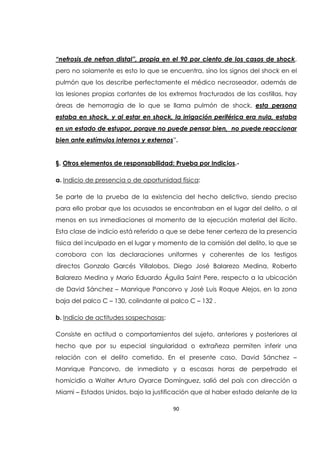 90
“nefrosis de nefron distal”, propia en el 90 por ciento de los casos de shock,
pero no solamente es esto lo que se encuentra, sino los signos del shock en el
pulmón que los describe perfectamente el médico necroseador, además de
las lesiones propias cortantes de los extremos fracturados de las costillas, hay
áreas de hemorragia de lo que se llama pulmón de shock, esta persona
estaba en shock, y al estar en shock, la irrigación periférica era nula, estaba
en un estado de estupor, porque no puede pensar bien, no puede reaccionar
bien ante estímulos internos y externos”.
§. Otros elementos de responsabilidad: Prueba por Indicios.-
a. Indicio de presencia o de oportunidad física:
Se parte de la prueba de la existencia del hecho delictivo, siendo preciso
para ello probar que los acusados se encontraban en el lugar del delito, o al
menos en sus inmediaciones al momento de la ejecución material del ilícito.
Esta clase de indicio está referido a que se debe tener certeza de la presencia
física del inculpado en el lugar y momento de la comisión del delito, lo que se
corrobora con las declaraciones uniformes y coherentes de los testigos
directos Gonzalo Garcés Villalobos, Diego José Balarezo Medina, Roberto
Balarezo Medina y Mario Eduardo Águila Saint Pere, respecto a la ubicación
de David Sánchez – Manrique Pancorvo y José Luis Roque Alejos, en la zona
baja del palco C – 130, colindante al palco C – 132 .
b. Indicio de actitudes sospechosas:
Consiste en actitud o comportamientos del sujeto, anteriores y posteriores al
hecho que por su especial singularidad o extrañeza permiten inferir una
relación con el delito cometido. En el presente caso, David Sánchez –
Manrique Pancorvo, de inmediato y a escasas horas de perpetrado el
homicidio a Walter Arturo Oyarce Domínguez, salió del país con dirección a
Miami – Estados Unidos, bajo la justificación que al haber estado delante de la
 