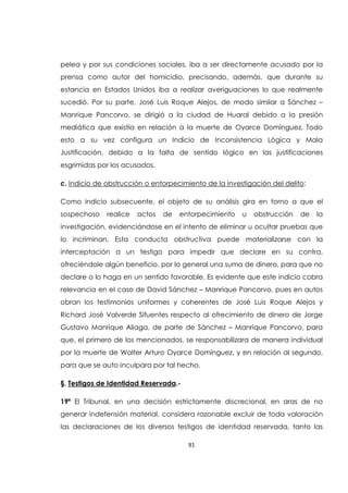 91
pelea y por sus condiciones sociales, iba a ser directamente acusado por la
prensa como autor del homicidio, precisando, además, que durante su
estancia en Estados Unidos iba a realizar averiguaciones lo que realmente
sucedió. Por su parte, José Luis Roque Alejos, de modo similar a Sánchez –
Manrique Pancorvo, se dirigió a la ciudad de Huaral debido a la presión
mediática que existía en relación a la muerte de Oyarce Domínguez. Todo
esto a su vez configura un Indicio de Inconsistencia Lógica y Mala
Justificación, debido a la falta de sentido lógico en las justificaciones
esgrimidas por los acusados.
c. Indicio de obstrucción o entorpecimiento de la investigación del delito:
Como indicio subsecuente, el objeto de su análisis gira en torno a que el
sospechoso realice actos de entorpecimiento u obstrucción de la
investigación, evidenciándose en el intento de eliminar u ocultar pruebas que
lo incriminan. Esta conducta obstructiva puede materializarse con la
interceptación a un testigo para impedir que declare en su contra,
ofreciéndole algún beneficio, por lo general una suma de dinero, para que no
declare o lo haga en un sentido favorable. Es evidente que este indicio cobra
relevancia en el caso de David Sánchez – Manrique Pancorvo, pues en autos
obran los testimonios uniformes y coherentes de José Luis Roque Alejos y
Richard José Valverde Sifuentes respecto al ofrecimiento de dinero de Jorge
Gustavo Manrique Aliaga, de parte de Sánchez – Manrique Pancorvo, para
que, el primero de los mencionados, se responsabilizara de manera individual
por la muerte de Walter Arturo Oyarce Domínguez, y en relación al segundo,
para que se auto inculpara por tal hecho.
§. Testigos de Identidad Reservada.-
19ª El Tribunal, en una decisión estrictamente discrecional, en aras de no
generar indefensión material, considera razonable excluir de toda valoración
las declaraciones de los diversos testigos de identidad reservada, tanto las
 
