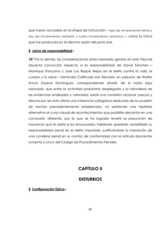 92
que fueron actuadas en la etapa de instrucción – fojas seis mil setecientos treinta y
dos, seis mil setecientos veintisiete, y cuatro mil setecientos veinticinco –, como la única
que fue producida en la décima sesión del juicio oral.
§. Juicio de responsabilidad.-
10° Por lo demás, las consideraciones antes razonado genera en este Tribunal
absoluta convicción respecto a la responsabilidad de David Sánchez –
Manrique Pancorvo y José Luis Roque Alejos en el delito contra la vida, el
cuerpo y la salud – Homicidio Calificado por Alevosía, en perjuicio de Walter
Arturo Oyarce Domínguez, correspondiendo añadir, de lo hasta aquí
razonado, que entre la actividad probatoria desplegada y la naturaleza de
las evidencias analizadas y valoradas, existe una conexión racional, precisa y
directa por ser esta última una inferencia categórica deducida de la sucesión
de hechos precedentemente establecidos, no existiendo una hipótesis
alternativa al curso causal de acontecimientos que posibilite decantar en una
conclusión diferente, por lo que se ha logrado revertir la presunción de
inocencia que le asiste a los encausados; habiendo quedado acreditada su
responsabilidad penal en el delito imputado, justificándose la imposición de
una condena penal en su contra, de conformidad con el artículo doscientos
ochenta y cinco del Código de Procedimientos Penales.
CAPÍTULO II
DISTURBIOS
§. Configuración Típica.-
 