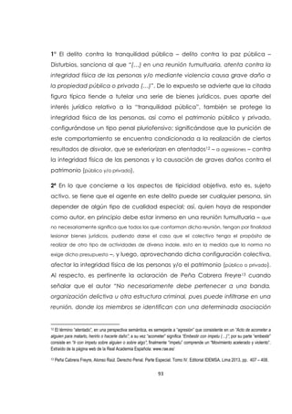 93
1° El delito contra la tranquilidad pública – delito contra la paz pública –
Disturbios, sanciona al que “(…) en una reunión tumultuaria, atenta contra la
integridad física de las personas y/o mediante violencia causa grave daño a
la propiedad pública o privada (…)”. De lo expuesto se advierte que la citada
figura típica tiende a tutelar una serie de bienes jurídicos, pues aparte del
interés jurídico relativo a la “tranquilidad pública”, también se protege la
integridad física de las personas, así como el patrimonio público y privado,
configurándose un tipo penal pluriofensivo; significándose que la punición de
este comportamiento se encuentra condicionada a la realización de ciertos
resultados de disvalor, que se exteriorizan en atentados12 – a agresiones – contra
la integridad física de las personas y la causación de graves daños contra el
patrimonio (público y/o privado).
2ª En lo que concierne a los aspectos de tipicidad objetiva, esto es, sujeto
activo, se tiene que el agente en este delito puede ser cualquier persona, sin
depender de algún tipo de cualidad especial; así, quien haya de responder
como autor, en principio debe estar inmerso en una reunión tumultuaria – que
no necesariamente significa que todos los que conforman dicha reunión, tengan por finalidad
lesionar bienes jurídicos, pudiendo darse el caso que el colectivo tenga el propósito de
realizar de otro tipo de actividades de diversa índole, esto en la medida que la norma no
exige dicho presupuesto –, y luego, aprovechando dicha configuración colectiva,
afectar la integridad física de las personas y/o el patrimonio (público o privado).
Al respecto, es pertinente la aclaración de Peña Cabrera Freyre13 cuando
señalar que el autor “No necesariamente debe pertenecer a una banda,
organización delictiva u otra estructura criminal, pues puede infiltrarse en una
reunión, donde los miembros se identifican con una determinada asociación
12 El término “atentado”, en una perspectiva semántica, es semejante a “agresión” que consistente en un “Acto de acometer a
alguien para matarlo, herirlo o hacerle daño”; a su vez “acometer” significa “Embestir con ímpetu (…)”; por su parte “embestir”
consiste en “Ir con ímpetu sobre alguien o sobre algo”; finalmente “ímpetu” comprende un “Movimiento acelerado y violento”.
Extraìdo de la página web de la Real Academia Española: www.rae.es/
13 Peña Cabrera Freyre, Alonso Raúl. Derecho Penal. Parte Especial. Tomo IV. Editorial IDEMSA. Lima 2013, pp. 407 – 408.
 