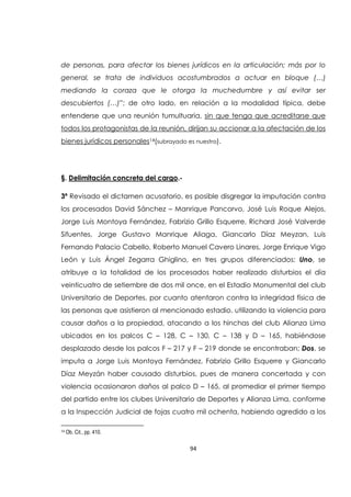 94
de personas, para afectar los bienes jurídicos en la articulación; más por lo
general, se trata de individuos acostumbrados a actuar en bloque (…)
mediando la coraza que le otorga la muchedumbre y así evitar ser
descubiertos (…)”; de otro lado, en relación a la modalidad típica, debe
entenderse que una reunión tumultuaria, sin que tenga que acreditarse que
todos los protagonistas de la reunión, dirijan su accionar a la afectación de los
bienes jurídicos personales14(subrayado es nuestro).
§. Delimitación concreta del cargo.-
3ª Revisado el dictamen acusatorio, es posible disgregar la imputación contra
los procesados David Sánchez – Manrique Pancorvo, José Luis Roque Alejos,
Jorge Luis Montoya Fernández, Fabrizio Grillo Esquerre, Richard José Valverde
Sifuentes, Jorge Gustavo Manrique Aliaga, Giancarlo Díaz Meyzan, Luis
Fernando Palacio Cabello, Roberto Manuel Cavero Linares, Jorge Enrique Vigo
León y Luis Ángel Zegarra Ghiglino, en tres grupos diferenciados: Uno, se
atribuye a la totalidad de los procesados haber realizado disturbios el día
veinticuatro de setiembre de dos mil once, en el Estadio Monumental del club
Universitario de Deportes, por cuanto atentaron contra la integridad física de
las personas que asistieron al mencionado estadio, utilizando la violencia para
causar daños a la propiedad, atacando a los hinchas del club Alianza Lima
ubicados en los palcos C – 128, C – 130, C – 138 y D – 165, habiéndose
desplazado desde los palcos F – 217 y F – 219 donde se encontraban; Dos, se
imputa a Jorge Luis Montoya Fernández, Fabrizio Grillo Esquerre y Giancarlo
Díaz Meyzán haber causado disturbios, pues de manera concertada y con
violencia ocasionaron daños al palco D – 165, al promediar el primer tiempo
del partido entre los clubes Universitario de Deportes y Alianza Lima, conforme
a la Inspección Judicial de fojas cuatro mil ochenta, habiendo agredido a los
14 Ob. Cit., pp. 410.
 