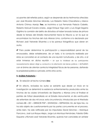 95
ocupantes del referido palco, según se desprende de los testimonios ofrecidos
por José Ricardo Sánchez Miranda, Luis Roberto Vieira Chacaltana y Marco
Antonio Chimoy Asenjo; Tres, se incrimina a Luis Fernando Palacio Cabello,
Roberto Manuel Cavero Linares, Jorge Enrique Vigo León y Luis Ángel Zegarra
Gighlino la comisión del delito de disturbios al haber lanzado bolsas de pintura
desde la terraza del Estadio Monumental hacia la tribuna su en la que se
encontraban los hinchas del club Alianza Lima, conforme a lo declarado por
Richard José Valverde Sifuentes y a los paneux fotográficos que obran en
autos.
4ª Para poder determinar la participación y responsabilidad penal de los
encausados, debe establecerse, de un lado, si la conducta realizada por
éstos se concretizó en el contexto de una reunión tumultuaria, y de otro, si al
estar inmersos en dicha reunión – sin que la totalidad de los participantes
necesariamente deban dirigir su conducta a la afectación de bienes jurídicos – actuaron
con el ánimo de atentar contra la integridad físicas de las personas, dañando
la propiedad pública o privada, entre otros actos.
§. Análisis Probatorio.-
A. En relación al hecho número Uno:
6ª En efecto, revisados los autos se advierte que desde un inicio en la
investigación se determinó la existencia enfrentamientos producidos entre los
hinchas de los clubes Universitario de Deportes y Alianza Lima al finalizar el
partido de fútbol desarrollado en el Estadio Monumental, el día veinticuatro
de setiembre de dos mil once; esta circunstancia, introducida por el Atestado
número 88 – 201 – DIRINCRI PNP – DIVINHOM – DEPINHOM. E4, de fojas tres, no
ha sido objeto de cuestionamiento por las partes concurrentes en el proceso,
antes bien, ha sido ratificada por los imputados David Sánchez – Manrique
Pancorvo, José Luis Roque Alejos, Jorge Luis Montoya Fernández, Fabrizio Grillo
Esquerre y Richard José Valverde Sifuentes, quienes han coincidido en señalar
 