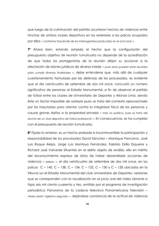 96
que luego de la culminación del partido ocurrieron hechos de violencia entre
hinchas de ambos clubes deportivos en los exteriores a los palcos ocupados
por ellos – conforme trasciende de los interrogatorios producidos en el acto oral –.
7ª Ahora bien, estando zanjado el hecho que la configuración del
presupuesto objetivo de reunión tumultuaria no depende de la acreditación
de que todos los protagonistas de la reunión dirijan su accionar a la
afectación de bienes jurídicos de diversa índole – pues estos pueden estar reunidos
para cumplir diversas finalidades –, debe entenderse que, más allá de cualquier
cuestionamiento formulado por las defensas de los procesados, es evidente
que el día veinticuatro de setiembre de dos mil once, concurrió un número
significativo de personas al Estadio Monumental, a fin de observar el partido
de fútbol entre los clubes de Universitario de Deportes y Alianza Lima; siendo
éste un factor imposible de soslayar pues se trata del contexto aprovechado
por los imputados para atentar contra la integridad física de las personas y
causar graves daños a la propiedad privada – más no pública, pues se trata del
recinto de un club deportivo de fútbol profesional –. En consecuencia, se ha cumplido
con el presupuesto de reunión tumultuaria.
8ª Fijado lo anterior, es un hecho probado e incontrovertible la participación y
responsabilidad de los procesados David Sánchez – Manrique Pancorvo, José
Luis Roque Alejos, Jorge Luis Montoya Fernández, Fabrizio Grillo Esquerre y
Richard José Valverde Sifuentes en el delito objeto de análisis, ello en mérito
del reconocimiento expreso de éstos de haber desarrollado acciones de
violencia – peleas –, el día veinticuatro de setiembre de dos mil once, en los
palcos C – 140, C – 138, C – 134, C – 132, C – 130 y C – 128 ubicados en la
tribuna sur el Estadio Monumental del club Universitario de Deportes; versiones
que se corresponden con la visualización en el juicio oral del video obrante a
fojas seis mil ciento cuarenta y tres, emitido por el programa de investigación
periodística Panorama de la cadena televisiva Panamericana Televisión –
véase sesión vigésimo segunda –, dejándose constancia de la actitud de violencia
 