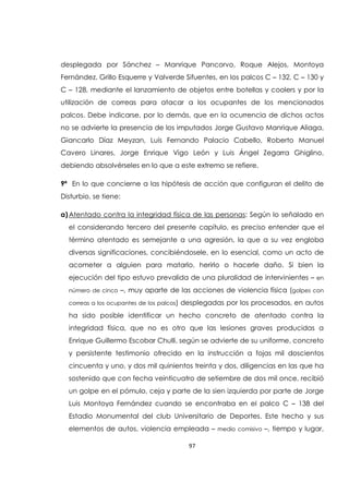 97
desplegada por Sánchez – Manrique Pancorvo, Roque Alejos, Montoya
Fernández, Grillo Esquerre y Valverde Sifuentes, en los palcos C – 132, C – 130 y
C – 128, mediante el lanzamiento de objetos entre botellas y coolers y por la
utilización de correas para atacar a los ocupantes de los mencionados
palcos. Debe indicarse, por lo demás, que en la ocurrencia de dichos actos
no se advierte la presencia de los imputados Jorge Gustavo Manrique Aliaga,
Giancarlo Díaz Meyzan, Luis Fernando Palacio Cabello, Roberto Manuel
Cavero Linares, Jorge Enrique Vigo León y Luis Ángel Zegarra Ghiglino,
debiendo absolvérseles en lo que a este extremo se refiere.
9ª En lo que concierne a las hipótesis de acción que configuran el delito de
Disturbio, se tiene:
a)Atentado contra la integridad física de las personas: Según lo señalado en
el considerando tercero del presente capítulo, es preciso entender que el
término atentado es semejante a una agresión, la que a su vez engloba
diversas significaciones, concibiéndosele, en lo esencial, como un acto de
acometer a alguien para matarlo, herirlo o hacerle daño. Si bien la
ejecución del tipo estuvo prevalida de una pluralidad de intervinientes – en
número de cinco –, muy aparte de las acciones de violencia física (golpes con
correas a los ocupantes de los palcos) desplegadas por los procesados, en autos
ha sido posible identificar un hecho concreto de atentado contra la
integridad física, que no es otro que las lesiones graves producidas a
Enrique Guillermo Escobar Chulli, según se advierte de su uniforme, concreto
y persistente testimonio ofrecido en la instrucción a fojas mil doscientos
cincuenta y uno, y dos mil quinientos treinta y dos, diligencias en las que ha
sostenido que con fecha veinticuatro de setiembre de dos mil once, recibió
un golpe en el pómulo, ceja y parte de la sien izquierda por parte de Jorge
Luis Montoya Fernández cuando se encontraba en el palco C – 138 del
Estadio Monumental del club Universitario de Deportes. Este hecho y sus
elementos de autos, violencia empleada – medio comisivo –, tiempo y lugar,
 