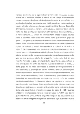 98
han sido precisadas por el agraviado en la instrucción – introducidas al debate
a través de su oralización, conforme al artículo 262ª del Código de Procedimientos
Penales –, a saber: i) A fojas mil doscientos cincuenta y tres, señaló: “(…)
terminado el partido las personas que había estado en nuestro palco se
habían retirado, sólo nos quedamos mis sobrinos Víctor Escobar Costa, Elsa
Chirinos Aita, mis sobrinos menores Martín y Luis (…) a solicitud de mi sobrino
Víctor me dice que hay que esperar un ratito para que descongestione (…)
el tráfico vehicular (…) uno de mis sobrinos Martín estaba un poco aburrido
y sale al pasadizo, y este avisa a mi sobrino Víctor que venía un grupo de
gente (…) la gente que vi trataba de entrar al palco, ante esta situación mi
sobrino Víctor Escobar Costa trato en todo momento de cerrar la puerta de
ingreso del palco (…) en eso veo que desde el palco C – 140 entran al
palco C 138 dos personas, una de ellas sin polo, la otra persona no me di
cuenta bien (…) esta persona sin polo le dije que éramos hinchas de la U, mi
sobrino también le dijo eso, pero nos respondía con palabras soeces, le dije
que era una persona adulta de cincuenta y ocho años (…) en esos
instantes Yo recibo un golpe en el pó(m)u(l)o izquierdo, la ceja y parte de la
sien, tenía puesto mis lentes de medida, el golpe lo recibí con el codo (…)
dicho golpe me tira hacia las butacas, la persona que me golpeó tenía el
torso desnudo y (…) tatuajes en los dos hombros, tenía un pantalón jean,
tenía cuerpo atlético de unos treinta y cinco años aproximadamente, pelo
corto, de un metro setenta y cinco a setentiocho (…) el tamaño lo puedo
determinar ya que estábamos en las gradas; cuando caí a las butacas
pierdo el conocimiento (…) luego mi sobrino me despierta, y cuando me
levanto me doy cuenta que tenía hematomas en las piernas, muslo lado
derecho, en los brazos (…) también tenía un dolor fuerte en la parte debajo
de la axila izquierda (…) mi sobrino me saca del palco C – 138 y cuando
estábamos en el pasadizo me lleva hacia la bajada (…)”; ii) A fojas dos mil
quinientos treinta y tres, ante la pregunta si algunas de las personas que
aparecen en las imágenes fotográficas obrantes a fojas cuarenta y nueve,
 