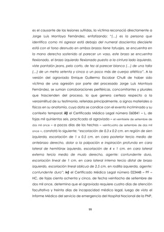 99
es el causante de las lesiones sufridas, la víctima reconoció directamente a
Jorge Luis Montoya Fernández, enfatizando: “(…) es la persona que
identifico como mi agresor está debajo del numeral doscientos diecisiete
está con el torso desnudo en ambos brazos tiene tatuajes, se encuentra en
la mano derecha sostenido al parecer un vaso, este brazo se encuentra
flexionado, el brazo izquierdo flexionado puesto a la cintura lado izquierdo,
viste pantalón jeans, pelo corto, de tez al parecer blanca (…) de una talla
(…) de un metro setenta y cinco o un poco más de cuerpo atlético”. A la
versión del agraviado Enrique Guillermo Escobar Chulli de haber sido
víctima de una agresión por parte del procesado Jorge Luis Montoya
Fernández, se suman corroboraciones periféricas, concomitantes y plurales
que trascienden del proceso, lo que genera certeza respecto a la
verosimilitud de su testimonio, referidas principalmente, a signos materiales o
físicos en su anatomía, cuya data se condice con el evento incriminado y su
contexto temporal: iii) el Certificado Médico Legal número 060841 – L, de
fojas mil quinientos seis, practicado al agraviado – el veintisiete de setiembre de
dos mil once – a pocos días de los hechos – veinticuatro de setiembre de dos mil
once –, constató lo siguiente: “escoriación de 0.3 x 0.2 cm. en región de sien
izquierda, escoriación de 1 x 0.5 cm. en cara posterior tercio medio de
antebrazo derecho, dolor a la palpación e inspiración profunda en cara
lateral de hemitórax izquierdo, escoriación de 4 x 1 cm. en cara lateral
externa tercio medio de muslo derecho, agente: contundente duro,
escoriación lineal de 1 cm. en cara lateral interna tercio distal de brazo
izquierdo, escoriación lineal oblicua de 2.5 cm. en rodilla izquierda, agente:
contundente duro”; iv) el Certificado Médico Legal número 023448 – PF –
HC, de fojas ciento ochenta y cinco, de fecha veintiocho de setiembre de
dos mil once, determina que el agraviado requiere cuatro días de atención
facultativa y treinta días de incapacidad médico legal, luego de visto el
Informe Médico del servicio de emergencia del Hospital Nacional de la PNP,
 