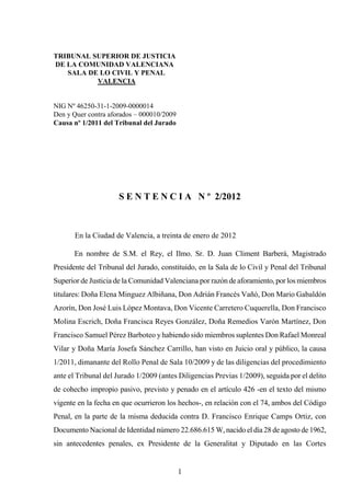 TRIBUNAL SUPERIOR DE JUSTICIA
DE LA COMUNIDAD VALENCIANA
   SALA DE LO CIVIL Y PENAL
          VALENCIA


NIG Nº 46250-31-1-2009-0000014
Den y Quer contra aforados – 000010/2009
Causa nº 1/2011 del Tribunal del Jurado




                      S E N T E N C I A N º 2/2012



       En la Ciudad de Valencia, a treinta de enero de 2012

       En nombre de S.M. el Rey, el Ilmo. Sr. D. Juan Climent Barberá, Magistrado
Presidente del Tribunal del Jurado, constituido, en la Sala de lo Civil y Penal del Tribunal
Superior de Justicia de la Comunidad Valenciana por razón de aforamiento, por los miembros
titulares: Doña Elena Minguez Albiñana, Don Adrián Francés Vañó, Don Mario Gabaldón
Azorín, Don José Luis López Montava, Don Vicente Carretero Cuquerella, Don Francisco
Molina Escrich, Doña Francisca Reyes González, Doña Remedios Varón Martínez, Don
Francisco Samuel Pérez Barboteo y habiendo sido miembros suplentes Don Rafael Monreal
Vilar y Doña María Josefa Sánchez Carrillo, han visto en Juicio oral y público, la causa
1/2011, dimanante del Rollo Penal de Sala 10/2009 y de las diligencias del procedimiento
ante el Tribunal del Jurado 1/2009 (antes Diligencias Previas 1/2009), seguida por el delito
de cohecho impropio pasivo, previsto y penado en el artículo 426 -en el texto del mismo
vigente en la fecha en que ocurrieron los hechos-, en relación con el 74, ambos del Código
Penal, en la parte de la misma deducida contra D. Francisco Enrique Camps Ortiz, con
Documento Nacional de Identidad número 22.686.615 W, nacido el día 28 de agosto de 1962,
sin antecedentes penales, ex Presidente de la Generalitat y Diputado en las Cortes


                                           1
 