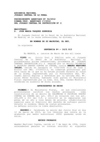 AUDIENCIA NACIONAL
JUZGADO CENTRAL DE LO PENAL

PROCEDIMIENTO ABREVIADO Nº 54/2012
DIMANA PROC. ABREVIADO 17/2012
DEL JUZGADO CENTRAL DE INSTRUCCIÓN Nº 2


MAGISTRADO:
D. JOSE MARIA VAZQUEZ HONRUBIA

   El Juzgado Central de lo Penal de la Audiencia Nacional
de Madrid, en la causa referenciada, ha dictado,

             EN NOMBRE DE SU MAJESTAD, EL REY,

  La siguiente

                        SENTENCIA Nº.- 16/2.013

       En MADRID, a   catorce de Marzo de dos mil trece
     VISTO en    Juicio Oral y Público ante el Juzgado
Central de lo Penal de la Audiencia            Nacional el
procedimiento arriba referenciado, procedente de    JUZGADO
CENTRAL INSTRUCCION nº: 2 seguido por un delito CALUMNIAS
E INJURIAS GRAVES CONTRA LA CORONA, contra AMADEO MARTINEZ
INGLES, nacido en Zaragoza el 7/05/1936 hijo de José y
Elvira con DNI. 17330513-J, en libertad provisional por
esta causa de la que no ha estado privado durante el curso
de la misma, representado por la Procuradora Dña. Mª.
Isabel García Espinar y defendido por la Letrada Dña. Mª.
Luisa Pérez Alvarez, habiendo sido partes el Ministerio
Fiscal representado por la Ilma. Sra. Dña. Carmen Monfort y
celebrado en ausencia de dicho acusado.

                   ANTECEDENTES DE HECHO

   PRIMERO.- El Ministerio Fiscal,     en sus conclusiones
provisionales   calificó  los   hechos   procesales   como
constitutivos de un delito de CALUMNIAS E INJURIAS GRAVES
CONTRA LA CORONA del art. 490.3 en relación con los art.
205,208 y 211 del C.P. y solicitó se le impusieran las
penas de un año y tres meses de prisión, inhabilitación
especial para el ejercicio del derecho de sufragio pasivo
durante la condena. Abono de costas procesales.
La defensa solicita la libre absolución.

     SEGUNDO.- Celebrada la sesión del Juicio Oral el día
12 de marzo de 2013, en los términos que consta en la
grabación por medio audiovisual (DVD) quedando unido en
autos.

                   HECHOS PROBADOS

Amadeo Martínez Inglés, nacido el 7 de mayo de 1936, cuyos
antecedentes penales no constan escribió el siguiente
 