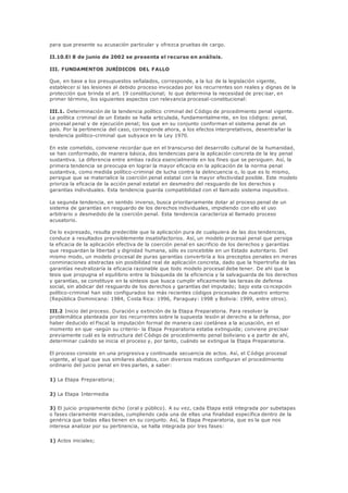 para que presente su acusación particular y ofrezca pruebas de cargo.
II.10.El 8 de junio de 2002 se presenta el recurso en análisis.
III. FUNDAMENTOS JURÍDICOS DEL FALLO
Que, en base a los presupuestos señalados, corresponde, a la luz de la legislación vigente,
establecer si las lesiones al debido proceso invocadas por los recurrentes son reales y dignas de la
protección que brinda el art. 19 constitucional; lo que determina la necesidad de prec isar, en
primer término, los siguientes aspectos con relevancia procesal-constitucional:
III.1. Determinación de la tendencia político criminal del Código de procedimiento penal vigente.
La política criminal de un Estado se halla articulada, fundamentalmente, en los códigos: penal,
procesal penal y de ejecución penal; los que en su conjunto conforman el sistema penal de un
país. Por la pertinencia del caso, corresponde ahora, a los efectos interpretativos, desentrañar la
tendencia político-criminal que subyace en la Ley 1970.
En este cometido, conviene recordar que en el transcurso del desarrollo cultural de la humanidad,
se han conformado, de manera básica, dos tendencias para la aplicación concreta de la ley penal
sustantiva. La diferencia entre ambas radica esencialmente en los fines que se persiguen. Así, la
primera tendencia se preocupa en lograr la mayor eficacia en la aplicación de la norma penal
sustantiva, como medida político-criminal de lucha contra la delincuencia o, lo que es lo mismo,
persigue que se materialice la coerción penal estatal con la mayor efectividad posible. Este modelo
prioriza la eficacia de la acción penal estatal en desmedro del resguardo de los derechos y
garantías individuales. Esta tendencia guarda compatibilidad con el llamado sistema inquisitivo.
La segunda tendencia, en sentido inverso, busca prioritariamente dotar al proceso penal de un
sistema de garantías en resguardo de los derechos individuales, impidiendo con ello el uso
arbitrario o desmedido de la coerción penal. Esta tendencia caracteriza al llamado proceso
acusatorio.
De lo expresado, resulta predecible que la aplicación pura de cualquiera de las dos tendencias,
conduce a resultados previsiblemente insatisfactorios. Así, un modelo procesal penal que persiga
la eficacia de la aplicación efectiva de la coerción penal en sacrificio de los derechos y garantías
que resguardan la libertad y dignidad humana, sólo es concebible en un Estado autoritario. Del
mismo modo, un modelo procesal de puras garantías convertiría a los preceptos penales en meras
conminaciones abstractas sin posibilidad real de aplicación concreta, dado que la hipertrofia de las
garantías neutralizaría la eficacia razonable que todo modelo procesal debe tener. De ahí que la
tesis que propugna el equilibrio entre la búsqueda de la eficiencia y la salvaguarda de los derechos
y garantías, se constituye en la síntesis que busca cumplir eficazmente las tareas de defensa
social, sin abdicar del resguardo de los derechos y garantías del imputado; bajo esta co ncepción
político-criminal han sido configurados los más recientes códigos procesales de nuestro entorno
(República Dominicana: 1984, Costa Rica: 1996, Paraguay: 1998 y Bolivia: 1999, entre otros).
III.2 Inicio del proceso. Duración y extinción de la Etapa Preparatoria. Para resolver la
problemática planteada por los recurrentes sobre la supuesta lesión al derecho a la defensa, por
haber deducido el Fiscal la imputación formal de manera casi coetánea a la acusación, en el
momento en que -según su criterio- la Etapa Preparatoria estaba extinguida; conviene precisar
previamente cuál es la estructura del Código de procedimiento penal boliviano y a partir de ahí,
determinar cuándo se inicia el proceso y, por tanto, cuándo se extingue la Etapa Preparatoria.
El proceso consiste en una progresiva y continuada secuencia de actos. Así, el Código procesal
vigente, al igual que sus similares aludidos, con diversos matices configuran el procedimiento
ordinario del juicio penal en tres partes, a saber:
1) La Etapa Preparatoria;
2) La Etapa Intermedia
3) El juicio propiamente dicho (oral y público). A su vez, cada Etapa está integrada por subetapas
o fases claramente marcadas, cumpliendo cada una de ellas una finalidad específica dentro de la
genérica que todas ellas tienen en su conjunto. Así, la Etapa Preparatoria, que es la que nos
interesa analizar por su pertinencia, se halla integrada por tres fases:
1) Actos iniciales;
 