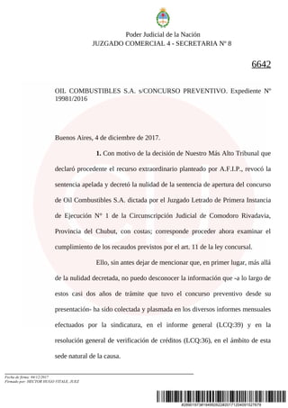 #28901973#194992622#20171204091527679
Poder Judicial de la Nación
JUZGADO COMERCIAL 4 - SECRETARIA Nº 8
6642
OIL COMBUSTIBLES S.A. s/CONCURSO PREVENTIVO. Expediente Nº
19981/2016
Buenos Aires, 4 de diciembre de 2017.
1. Con motivo de la decisión de Nuestro Más Alto Tribunal que
declaró procedente el recurso extraordinario planteado por A.F.I.P., revocó la
sentencia apelada y decretó la nulidad de la sentencia de apertura del concurso
de Oil Combustibles S.A. dictada por el Juzgado Letrado de Primera Instancia
de Ejecución N° 1 de la Circunscripción Judicial de Comodoro Rivadavia,
Provincia del Chubut, con costas; corresponde proceder ahora examinar el
cumplimiento de los recaudos previstos por el art. 11 de la ley concursal.
Ello, sin antes dejar de mencionar que, en primer lugar, más allá
de la nulidad decretada, no puedo desconocer la información que -a lo largo de
estos casi dos años de trámite que tuvo el concurso preventivo desde su
presentación- ha sido colectada y plasmada en los diversos informes mensuales
efectuados por la sindicatura, en el informe general (LCQ:39) y en la
resolución general de verificación de créditos (LCQ:36), en el ámbito de esta
sede natural de la causa.
Fecha de firma: 04/12/2017
Firmado por: HECTOR HUGO VITALE, JUEZ
 