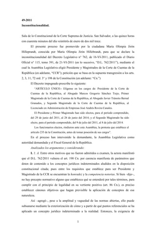 49-2011
Inconstitucionalidad.


Sala de lo Constitucional de la Corte Suprema de Justicia. San Salvador, a las quince horas
con cuarenta minutos del día veintitrés de enero de dos mil trece.
       El presente proceso fue promovido por la ciudadana María Olimpia Jirón
Hilleprandt, conocida por María Olimpia Jirón Hillebrandt, para que se declare la
inconstitucionalidad del Decreto Legislativo n° 762, de 16-VI-2011, publicado el Diario
Oficial n° 115, tomo 391, de 21-VI-2011 (en lo sucesivo, “D.L. 762/2011”), mediante el
cual la Asamblea Legislativa eligió Presidente y Magistrados de la Corte de Cuentas de la
República (en adelante, “CCR”); petición que se basa en la supuesta transgresión a los arts.
2, 3, 11, 72 ord. 3° y 198 de la Constitución (en adelante: “Cn.”)
       El Decreto impugnado prescribe lo siguiente:
          “ARTÍCULO ÚNICO.- Elígense en los cargos de: Presidente de la Corte de
       Cuentas de la República, al Abogado Marcos Gregorio Sánchez Trejo, Primer
       Magistrado de la Corte de Cuentas de la República, al Abogado Javier Tránsito Bernal
       Granados, y Segundo Magistrado de la Corte de Cuentas de la República, al
       Licenciado en Administración de Empresas José Andrés Rovira Canales.
          El Presidente y Primer Magistrado han sido electos, para el período comprendido,
       del 29 de junio del 2011, al 28 de junio del 2014; y el Segundo Magistrado ha sido
       electo, para el período comprendido, del 9 de julio del 2011, al 8 de julio del 2014.
          Los funcionarios electos, rindieron ante esta Asamblea, la protesta que establece el
       artículo 235 de la Constitución, antes de tomar posesión de sus cargos”.
       En el proceso han intervenido la demandante, la Asamblea Legislativa como
autoridad demandada y el Fiscal General de la República.
       Analizados los argumentos y considerando:
       I. 1. A. Entre otros motivos que no fueron admitidos a examen, la actora manifestó
que el D.L. 762/2011 vulnera el art. 198 Cn. por carencia manifiesta de parámetros que
doten de contenido a los conceptos jurídicos indeterminados aludidos en la disposición
constitucional citada; pues entre los requisitos que establece para ser Presidente y
Magistrado de la CCR se encuentran la honradez y la competencia notorias. Si bien –dijo–,
no hay precepto normativo alguno que establezca qué se entenderá por tales términos, para
cumplir con el principio de legalidad en su vertiente positiva (art. 86 Cn.), es preciso
establecer cánones objetivos que hagan previsible la aplicación de conceptos de esa
naturaleza.
       Así –agregó–, pese a la amplitud y vaguedad de las normas abiertas, ello puede
subsanarse mediante la exteriorización de cómo y a partir de qué puntos referenciales se ha
aplicado un concepto jurídico indeterminado a la realidad. Entonces, la exigencia de


                                                 1
 