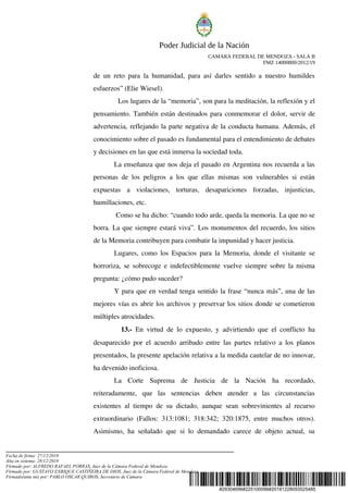 #29304696#225100096#20181228093525485
Poder Judicial de la Nación
CAMARA FEDERAL DE MENDOZA - SALA B
FMZ 14000800/2012/19
de un reto para la humanidad, para así darles sentido a nuestro humildes 
esfuerzos” (Elie Wiesel).
  Los lugares de la “memoria”, son para la meditación, la reflexión y el 
pensamiento. También están destinados para conmemorar el dolor, servir de 
advertencia, reflejando la parte negativa de la conducta humana. Además, el 
conocimiento sobre el pasado es fundamental para el entendimiento de debates 
y decisiones en las que está inmersa la sociedad toda.
La enseñanza que nos deja el pasado en Argentina nos recuerda a las 
personas de los peligros a los que ellas mismas son vulnerables si están 
expuestas   a   violaciones,   torturas,   desapariciones   forzadas,   injusticias, 
humillaciones, etc.
 Como se ha dicho: “cuando todo arde, queda la memoria. La que no se 
borra. La que siempre estará viva”. Los monumentos del recuerdo, los sitios 
de la Memoria contribuyen para combatir la impunidad y hacer justicia.
Lugares, como los Espacios para la Memoria, donde el visitante se 
horroriza, se sobrecoge e indefectiblemente vuelve siempre sobre la misma 
pregunta: ¿cómo pudo suceder?
Y para que en verdad tenga sentido la frase “nunca más”, una de las 
mejores vías es abrir los archivos y preservar los sitios donde se cometieron 
múltiples atrocidades. 
   13.­  En virtud de lo expuesto, y advirtiendo que el conflicto ha 
desaparecido por el acuerdo arribado entre las partes relativo a los planos 
presentados, la presente apelación relativa a la medida cautelar de no innovar, 
ha devenido inoficiosa.
La   Corte   Suprema   de   Justicia   de   la   Nación   ha   recordado, 
reiteradamente,   que   las   sentencias   deben   atender   a   las   circunstancias 
existentes al tiempo de su dictado, aunque sean sobrevinientes al recurso 
extraordinario (Fallos: 313:1081; 318:342; 320:1875, entre muchos otros). 
Asimismo, ha señalado que si lo demandado carece de objeto actual, su 
Fecha de firma: 27/12/2018
Alta en sistema: 28/12/2018
Firmado por: ALFREDO RAFAEL PORRAS, Juez de la Cámara Federal de Mendoza
Firmado por: GUSTAVO ENRIQUE CASTIÑEIRA DE DIOS, Juez de la Cámara Federal de Mendoza
Firmado(ante mi) por: PABLO OSCAR QUIROS, Secretario de Cámara
 